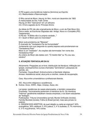 Reverendo Gilson de Oliveira Pastor da Igreja Presbiteriana de Nova Vida 39
O PD sugere uma tendência materna (feminina) ao Espírito
4.5. Mediunidade e Reencarnação
O filho carnal de Moon, Heung Jin Nim, morto em dezembro de 1983
A mediunidade da Sra. Faith Jones
Heung Jin Nim "reencarna" em um africano
4.6. O livro sagrado da IU: Princípio Divino
As idéias do PD não são originalmente de Moon, e sim de Paik Moon Kim
Para a seita, as Escrituras Sagradas são: Antigo, Novo e o Completo (PD)
Testamentos.
O PD diz: "A Bíblia não é a própria verdade..."
4.7. Quem é Moon para os moonistas?
Moon auto-proclamou-se "Messias"
É chamado de "Verdadeiro Pai da Humanidade"
Juntamente com sua (segunda ou quarta) esposa auto-proclamaram-se
"Verdadeiros Pais"
Moon é um "mediador". As orações são terminadas "em nome dos
Verdadeiros Pais"
As ordens de Moon são dadas com: "O mestre fala" ou "Eu sou seu
cérebro"
5. ATUAÇÃO TENTACULAR DA IU
Aliciamento: Pregações ao ar-livre; distribuição de literatura; infiltração em
igrejas; acampamentos (cursos chamados "seminários"); pesquisas de
opinião, etc.
Fachadas: Causa-Brasil: Anticomunismo e liberdade religiosa.
Amasa: Assistência social, atua junto a creches, casas de recuperação.
Carp: Atua entre universitários e profissionais liberais.
AIC: Atua entre religiosos e acadêmicos.
2. Outras: Aivoc, IOWC, Ailpa, Uneesp, Aiaca, etc.
Lar-igreja: residências de casais abençoados, e também cooperativa
Empresas: Tecnicamente pertencem a membros da IU. Os membros
"internos" geralmente trabalham nessas empresas, e se dizem estudantes
de "teologia".
Publicações: Tribuna Universitária (jornal); Mundo Unificado (revista);
Família Mundial (revista); Folha do Brasil (jornal); mais seis jornais no
exterior.
6. ORIGEM DOS ADEPTOS: de qual religião ou seita se originam? 40%
evangélicos; 36% católicos; 5, 6% judeus; 3, 4 % budistas, 0, 7% mórmons;
0, 3 % muçulmanos; 14% outras.
 