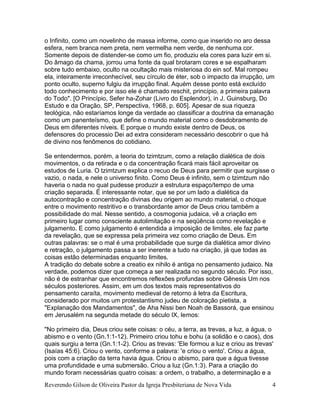 Reverendo Gilson de Oliveira Pastor da Igreja Presbiteriana de Nova Vida 4
o Infinito, como um novelinho de massa informe, como que inserido no aro dessa
esfera, nem branca nem preta, nem vermelha nem verde, de nenhuma cor.
Somente depois de distender-se como um fio, produziu ela cores para luzir em si.
Do âmago da chama, jorrou uma fonte da qual brotaram cores e se espalharam
sobre tudo embaixo, oculto na ocultação mais misteriosa do ein sof. Mal rompeu
ela, inteiramente irreconhecível, seu círculo de éter, sob o impacto da irrupção, um
ponto oculto, superno fulgiu da irrupção final. Aquém desse ponto está excluído
todo conhecimento e por isso ele é chamado reschit, princípio, a primeira palavra
do Todo". [O Princípio, Sefer ha-Zohar (Livro do Esplendor), in J. Guinsburg, Do
Estudo e da Oração, SP, Perspectiva, 1968, p. 605]. Apesar de sua riqueza
teológica, não estaríamos longe da verdade ao classificar a doutrina da emanação
como um panenteísmo, que define o mundo material como o desdobramento de
Deus em diferentes níveis. E porque o mundo existe dentro de Deus, os
defensores do processio Dei ad extra consideram necessário descobrir o que há
de divino nos fenômenos do cotidiano.
Se entendermos, porém, a teoria do tzimtzum, como a relação dialética de dois
movimentos, o da retirada e o da concentração ficará mais fácil aproveitar os
estudos de Luria. O tzimtzum explica o recuo de Deus para permitir que surgisse o
vazio, o nada, e nele o universo finito. Como Deus é infinito, sem o tzimtzum não
haveria o nada no qual pudesse produzir a estrutura espaço/tempo de uma
criação separada. É interessante notar, que se por um lado a dialética da
autocontração e concentração divinas deu origem ao mundo material, o choque
entre o movimento restritivo e o transbordante amor de Deus criou também a
possibilidade do mal. Nesse sentido, a cosmogonia judaica, vê a criação em
primeiro lugar como consciente autolimitação e na seqüência como revelação e
julgamento. E como julgamento é entendida a imposição de limites, ele faz parte
da revelação, que se expressa pela primeira vez como criação de Deus. Em
outras palavras: se o mal é uma probabilidade que surge da dialética amor divino
e retração, o julgamento passa a ser inerente a tudo na criação, já que todas as
coisas estão determinadas enquanto limites.
A tradição do debate sobre a creatio ex nihilo é antiga no pensamento judaico. Na
verdade, podemos dizer que começa a ser realizada no segundo século. Por isso,
não é de estranhar que encontremos reflexões profundas sobre Gênesis Um nos
séculos posteriores. Assim, em um dos textos mais representativos do
pensamento caraíta, movimento medieval de retorno à letra da Escritura,
considerado por muitos um protestantismo judeu de coloração pietista, a
"Explanação dos Mandamentos", de Aha Nissi ben Noah de Bassorá, que ensinou
em Jerusalém na segunda metade do século IX, lemos:
"No primeiro dia, Deus criou sete coisas: o céu, a terra, as trevas, a luz, a água, o
abismo e o vento (Gn.1:1-12). Primeiro criou tohu e bohu (a solidão e o caos), dos
quais surgiu a terra (Gn.1:1-2). Criou as trevas: 'Ele formou a luz e criou as trevas'
(Isaías 45:6). Criou o vento, conforme a palavra: 'e criou o vento'. Criou a água,
pois com a criação da terra havia água. Criou o abismo, para que a água tivesse
uma profundidade e uma submersão. Criou a luz (Gn.1:3). Para a criação do
mundo foram necessárias quatro coisas: a ordem, o trabalho, a determinação e a
 