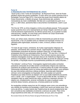 Reverendo Gilson de Oliveira Pastor da Igreja Presbiteriana de Nova Vida 40
Parte VI
A INQUISIÇÃO DAS TESTEMUNHAS DE JEOVÁ
Quem já leu o livro “Crise de Consciência”, de Raymond Franz, deve ter ficado
perplexo diante das graves revelações. O autor serviu por quase quarenta anos à
Sociedade Torre de Vigia (STV), nove anos dos quais como membro efetivo do
Corpo Governante, o cérebro do grupo. Suas denúncias são, portanto,
merecedoras da maior credibilidade. Ele fala com a autoridade de quem viu e
ouviu, e, além disso, apresenta fatos e documentos incontestáveis. Leiam o que
diz:
“Em fins de 1979, eu tinha chegado a minha encruzilhada pessoal. Tinha passado
quase quarenta anos como representante por tempo integral, servindo em cada
nível da estrutura organizacional. Os últimos quinze anos, eu os passei na sede
internacional e, desses, os nove finais como membro do Corpo Governante
mundial das Testemunhas de Jeová” (1)
Franz, por várias vezes, descreve a falta de misericórdia por parte do Corpo
Governante, e faz um paralelo entre os métodos da Inquisição romana e os
utilizados pela organização, excluindo, é claro, a tortura, prisão e morte na
fogueira:
“O modo de agir é típico, entretanto, de muitas organizações religiosas do
passado, remontando até o primeiro século, organizações que sentiam uma
necessidade compulsiva de eliminar qualquer coisa que, na visão deles,
ameaçasse diminuir sua autoridade sobre os outros”. “Em seu livro, A History of
Cristianity (Uma História do Cristianismo), Paul Johnson escreve acerca dos
métodos empregados durante o período obscuro de intolerância religiosa que
produziu a Inquisição, e diz: Sendo difíceis de obter as provas de culpa por crimes
de opinião, a Inquisição recorria a procedimentos proibidos em outros tribunais...”.
“Os métodos”, continua Franz, “empregados regularmente pelas comissões
judicativas compostas de anciãos seriam considerados indignos dos sistemas
judiciários de qualquer país esclarecido. A mesma prática de ocultar informações
criticamente importantes (como os nomes das testemunhas hostis), como também
de usar informantes anônimos e táticas similares, descritas pelo historiador
Johnson como empregadas na Inquisição, têm sido usadas com grande
freqüência por estes homens ao lidarem com os que estão totalmente de acordo
com o “canal”, com “a organização”. O que se dava então de fato, na história, é
verdadeiro hoje na vasta maioria dos casos, conforme o expressa Johnson: `O
objetivo era, simplesmente, arrancar confissões de culpa a qualquer custo;
somente dessa maneira, pensava-se, a heresia poderia ser contida´.
As revelações contidas nesse livro de 514 páginas soam como uma advertência
aos milhões de membros da Sociedade, à qual Franz serviu por tantos anos. Pois,
como ele afirma, “a vasta maioria das Testemunhas de Jeová simplesmente não
tem consciência das realidades envolvendo a estrutura do poder. Pela minha
longa experiência entre elas, em muitos países, sei que, para uma grande
 