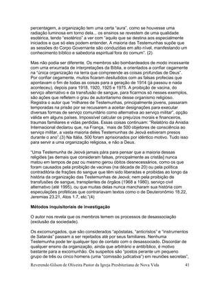 Reverendo Gilson de Oliveira Pastor da Igreja Presbiteriana de Nova Vida 41
percentagem, a organização tem uma certa “aura”, como se houvesse uma
radiação luminosa em torno dela... os ensinos se revestem de uma qualidade
esotérica, tendo “esotérico” a ver com “aquilo que se destina aos especialmente
iniciados e que só eles podem entender. A maioria das Testemunhas supõe que
as sessões do Corpo Governante são conduzidas em alto nível, manifestando um
conhecimento bíblico e sabedoria espiritual fora do comum”. (2)
Mas não podia ser diferente. Os membros são bombardeados de modo incessante
com uma enxurrada de interpretações da Bíblia, e orientados a confiar cegamente
na “única organização na terra que compreende as coisas profundas de Deus”.
Por confiar cegamente, muitos ficaram desiludidos com as falsas profecias que
apontavam o fim de todas as coisas para a geração de 1914 (já passou e nada
aconteceu), depois para 1918, 1920, 1925 e 1975. A proibição de vacina, do
serviço alternativo e da transfusão de sangue, para ficarmos só nesses exemplos,
são ações que refletem o grau de autoritarismo desse organismo religioso.
Registra o autor que “milhares de Testemunhas, principalmente jovens, passaram
temporadas na prisão por se recusarem a aceitar designações para executar
diversas formas de serviço comunitário como alternativa ao serviço militar”, opção
válida em alguns países. Impossível calcular os prejuízos morais e financeiros,
traumas familiares e vidas perdidas. Essas coisas continuam: “Relatório da Anistia
Internacional declarou que, na França, `mais de 500 objetores de consciência ao
serviço militar, a vasta maioria deles Testemunhas de Jeová estiveram presos
durante o ano”.(3) Na Itália, 500 foram aprisionados por idêntico motivo. Tudo isso
para servir a uma organização religiosa, e não a Deus.
“Uma Testemunha de Jeová jamais pára para pensar que a maioria dessas
religiões [as demais que consideram falsas, principalmente as cristãs] nunca
matou em tempos de paz ou mesmo gerou óbitos desnecessários, como os que
foram causados pela proibição de vacinas (na década de 20) ou pela política
contraditória de frações do sangue que têm sido liberadas e proibidas ao longo da
história da organização das Testemunhas de Jeová; nem pela proibição de
transfusões de sangue, transplantes de órgãos (1968 a 1980), serviço civil
alternativo (até 1995), ou que muitas delas nunca mancharam sua história com
especulações proféticas que contrariavam textos como o de Deuteronômio 18.22,
Jeremias 23.21, Atos 1.7, etc.”(4)
Métodos inquisitoriais de investigação
O autor nos revela que os membros temem os processos de desassociação
(exclusão da sociedade).
Os excomungados, que são considerados “apóstatas, “anticristos” e “instrumentos
de Satanás” passam a ser rejeitados até por seus familiares. Nenhuma
Testemunha pode ter qualquer tipo de contato com o desassociado. Discordar de
qualquer ensino da organização, ainda que arbitrário e antibíblico, é motivo
bastante para a excomunhão. Os suspeitos são “postos perante um pequeno
grupo de três ou cinco homens (uma “comissão judicativa”) em reuniões secretas”,
 