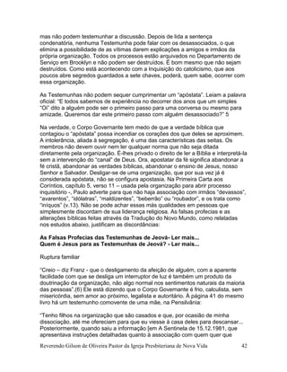 Reverendo Gilson de Oliveira Pastor da Igreja Presbiteriana de Nova Vida 42
mas não podem testemunhar a discussão. Depois de lida a sentença
condenatória, nenhuma Testemunha pode falar com os desassociados, o que
elimina a possibilidade de as vítimas darem explicações a amigos e irmãos da
própria organização. Todos os processos estão arquivados no Departamento de
Serviço em Brooklyn e não podem ser destruídos. É bom mesmo que não sejam
destruídos. Como está acontecendo com a Inquisição do catolicismo, que aos
poucos abre segredos guardados a sete chaves, poderá, quem sabe, ocorrer com
essa organização.
As Testemunhas não podem sequer cumprimentar um “apóstata”. Leiam a palavra
oficial: “E todos sabemos de experiência no decorrer dos anos que um simples
“Oi” dito a alguém pode ser o primeiro passo para uma conversa ou mesmo para
amizade. Queremos dar este primeiro passo com alguém desassociado?” 5
Na verdade, o Corpo Governante tem medo de que a verdade bíblica que
contagiou o “apóstata” possa incendiar os corações dos que deles se aproximem.
A intolerância, aliada à segregação, é uma das características das seitas. Os
membros não devem ouvir nem ler qualquer norma que não seja ditada
diretamente pela organização. É-lhes privado o direito de ler a Bíblia e interpretá-la
sem a intervenção do “canal” de Deus. Ora, apostatar da fé significa abandonar a
fé cristã, abandonar as verdades bíblicas, abandonar o ensino de Jesus, nosso
Senhor e Salvador. Desligar-se de uma organização, que por sua vez já é
considerada apóstata, não se configura apostasia. Na Primeira Carta aos
Coríntios, capítulo 5, verso 11 – usada pela organização para abrir processo
inquisitório -, Paulo adverte para que não haja associação com irmãos “devassos”,
“avarentos”, “idólatras”, “maldizentes”, “beberrão” ou “roubador”, e os trata como
“iníquos” (v.13). Não se pode achar essas más qualidades em pessoas que
simplesmente discordam de sua liderança religiosa. As falsas profecias e as
alterações bíblicas feitas através da Tradução do Novo Mundo, como relatadas
nos estudos abaixo, justificam as discordâncias:
As Falsas Profecias das Testemunhas de Jeová- Ler mais...
Quem é Jesus para as Testemunhas de Jeová? - Ler mais...
Ruptura familiar
“Creio – diz Franz - que o desligamento da afeição de alguém, com a aparente
facilidade com que se desliga um interruptor de luz é também um produto da
doutrinação da organização, não algo normal nos sentimentos naturais da maioria
das pessoas”.(6) Ele está dizendo que o Corpo Governante é frio, calculista, sem
misericórdia, sem amor ao próximo, legalista e autoritário. À página 41 do mesmo
livro há um testemunho comovente de uma mãe, na Pensilvânia:
“Tenho filhos na organização que são casados e que, por ocasião de minha
dissociação, até me ofereciam para que eu viesse à casa deles para descansar...
Posteriormente, quando saiu a informação [em A Sentinela de 15.12.1981, que
apresentava instruções detalhadas quanto à associação com quem quer que
 