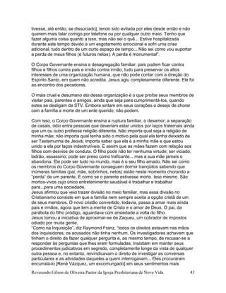 Reverendo Gilson de Oliveira Pastor da Igreja Presbiteriana de Nova Vida 43
tivesse, até então, se dissociado], tendo sido evitada por eles desde então e não
querem mais falar comigo por telefone ou por qualquer outro meio. Tenho que
fazer alguma coisa quanto a isso, mas não sei o quê... Estive hospitalizada
durante este tempo devido a um esgotamento emocional e sofri uma crise
adicional, tudo dentro de um curto espaço de tempo... Não sei como vou suportar
a perda de meus filhos (e futuros netos). A perda é monumental”.
O Corpo Governante ensina a desagregação familiar; pais podem ficar contra
filhos e filhos contra pais e irmão contra irmão, tudo para preservar os altos
interesses de uma organização humana, que não pode contar com a direção do
Espírito Santo, em quem não acredita. Jesus agiu completamente diferente. Ele foi
ao encontro dos pecadores.
O mais cruel e desumano ato dessa organização é o que proíbe seus membros de
visitar pais, parentes e amigos, ainda que seja para cumprimentá-los, quando
estes se desligam da STV. Embora sintam em seus corações o desejo de chorar
com a família a morte de um ente querido, não podem.
Com isso, o Corpo Governante ensina a ruptura familiar, o desamor; a separação
de casais, ódio entre pessoas que deveriam estar unidos por laços fraternais ainda
que um ou outro professe religião diferente. Não importa qual seja a religião de
minha mãe; não importa qual tenha sido o motivo pela qual ela tenha deixado de
ser Testemunha de Jeová; importa saber que ela é a minha mãe e que estou
unido a ela por laços indestrutíveis. É assim que as mães fazem com relação aos
filhos com desvios de conduta. O filho pode não ter nenhuma virtude; ser viciado,
ladrão, assassino; pode ser preso como traficante... mas a sua mãe jamais o
abandona. Ele pode ser tudo no mundo, mas é o seu filho amado. Não sei como
os membros do Corpo Governante conseguem dormir tranqüilos sabendo que
inúmeras famílias (pai, mãe, sobrinhos, netos) estão neste momento chorando a
“perda” de um parente. É como se o parente estivesse morto. Isso mesmo. São
mortos-vivos cujo único entretenimento saudável é trabalhar e trabalhar
para...para uma sociedade.
Jesus afirmou que veio trazer divisão no meio familiar, mas essa divisão no
Cristianismo consiste em que a família nem sempre aceita a opção cristã de um
de seus membros. O novo cristão convertido, todavia, passa a amar mais ainda
pais e irmãos, agora que tem a mente de Cristo e o amor de Deus. O pai, da
parábola do filho pródigo, aguardava com ansiedade a volta do filho.
Jesus tomou a iniciativa de aproximar-se de Zaqueu, um cobrador de impostos
odiado por muita gente.
“Como na Inquisição”, diz Raymond Franz, “todos os direitos estavam nas mãos
dos inquisidores, os acusados não tinha nenhum. Os investigadores achavam que
tinham o direito de fazer qualquer pergunta e, ao mesmo tempo, de recusar-se a
responder às perguntas que lhes eram formuladas. Insistiam em manter seus
procedimentos judicativos em segredo, completamente longe da vista de qualquer
outra pessoa e, no entanto, reivindicavam o direito de investigar as conversas
particulares e as atividades daqueles a quem interrogavam... Eles procuraram
encurralá-lo [René Vázquez, um excomungado] em seus sentimentos mais
 