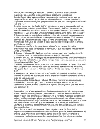 Reverendo Gilson de Oliveira Pastor da Igreja Presbiteriana de Nova Vida 44
íntimos, em suas crenças pessoais”. Tal como acontecia nos tribunais da
Inquisição, as perguntas se sucediam para forçar uma contradição.
Conclui René: “Que razão justifica a maneira sutil e maliciosa com a qual as
perguntas foram feitas? As audiências foram realizadas como se tivessem o
objetivo de juntar informações que provassem a culpa, não o de ajudar a um irmão
`em erro´” .(7)
Os oitos pontos da “Confissão de Fé” , com base na qual a organização se livra
dos “apóstatas”, são todos antibíblicos. Vejam o relato de Franz, o mesmo que,
antes de conhecer a Verdade, ensinou e creu em tais ensinos. Onde está escrito
nas Bíblia: 1. Que Deus tem uma organização na terra, uma do tipo em questão?
2. Que a esperança celestial não está disponível a toda e qualquer pessoa que a
adote, que ela foi substituída por uma esperança terrena (desde 1935) e que as
palavras de Cristo com relação ao pão e vinho emblemáticos, “Fazei isto em
memória de mim”, não se aplicam a todas as pessoas que depositam fé em seu
sacrifício resgatador?
3. Que o “escravo fiel e discreto” é uma “classe” composta só de certos
cristãos,que não pode ser aplicado a indivíduos, e que esta opera através de um
Corpo Governante?
4. Que os cristãos estão divididos em duas classes, com uma relação diferente
com Deus e Cristo, com base num destino terreno ou celestial?
5. Que os 144.000 em Revelação devem ser entendidos como um número literal e
que a “grande multidão” não se refere, nem pode se referir, a pessoas que servem
nas cortes celestial de Deus?
6. Que os “últimos dias” começaram em 1914, e que quando o apóstolo Pedro (em
Atos 2:17) falou dos últimos dias como se aplicando de Pentecostes em diante,
não queria dizer os mesmos “últimos dias” que Paulo mencionou (em 2 Timóteo
3.1)?
7. Que o ano de 1914 foi o ano em que Cristo foi oficialmente entronizado pela
primeira vez como Rei sobre todas a terra e que essa data do calendário marca o
início de sua parousia?
8. Que quando a Bíblia diz em Hebreus 11.16 que homens tais como Abraão,
Isaque e Jacó estavam “procurando alcançar um lugar melhor, isto é, um
pertencente ao céu”, não há possibilidade alguma disto significar que eles teriam
vida celestial? (8)
Franz relata que a “vasta maioria das Testemunhas de Jeová não tem qualquer
acesso aos arquivos do passado”, nem de como funciona a estrutura central do
poder. “Ficam elas à mercê dos redatores”. (9) É verdade. Acontece também com
outras religiões. Às vezes a base desconhece até as doutrinas básicas ditadas
pela elite dominante. O prejuízo ainda é maior, no caso sob exame, porque a base
não pode usar da liberdade, que deve ter todo ser humano, de examinar as
Escrituras e expor seu pensamento livremente. Há, como diz Franz, um controle
das consciências.
Como discordar de homens que se dizem ungidos, canal de Deus, única
organização verdadeiramente divina? Ao discordar, pensam, estão discordando do
próprio Deus. O domínio se completa com a exigência de serviço gratuito e
permanente mediante apresentação regular de relatório das atividades diárias.
 