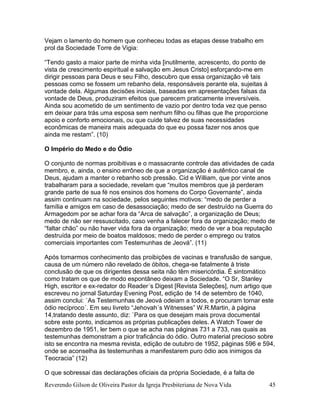 Reverendo Gilson de Oliveira Pastor da Igreja Presbiteriana de Nova Vida 45
Vejam o lamento do homem que conheceu todas as etapas desse trabalho em
prol da Sociedade Torre de Vigia:
“Tendo gasto a maior parte de minha vida [inutilmente, acrescento, do ponto de
vista de crescimento espiritual e salvação em Jesus Cristo] esforçando-me em
dirigir pessoas para Deus e seu Filho, descubro que essa organização vê tais
pessoas como se fossem um rebanho dela, responsáveis perante ela, sujeitas à
vontade dela. Algumas decisões iniciais, baseadas em apresentações falsas da
vontade de Deus, produziram efeitos que parecem praticamente irreversíveis.
Ainda sou acometido de um sentimento de vazio por dentro toda vez que penso
em deixar para trás uma esposa sem nenhum filho ou filhas que lhe proporcione
apoio e conforto emocionais, ou que cuide talvez de suas necessidades
econômicas de maneira mais adequada do que eu possa fazer nos anos que
ainda me restam”. (10)
O Império do Medo e do Ódio
O conjunto de normas proibitivas e o massacrante controle das atividades de cada
membro, e, ainda, o ensino errôneo de que a organização é autêntico canal de
Deus, ajudam a manter o rebanho sob pressão. Cid e William, que por vinte anos
trabalharam para a sociedade, revelam que “muitos membros que já perderam
grande parte de sua fé nos ensinos dos homens do Corpo Governante”, ainda
assim continuam na sociedade, pelos seguintes motivos: “medo de perder a
família e amigos em caso de desassociação; medo de ser destruído na Guerra do
Armagedom por se achar fora da “Arca de salvação”, a organização de Deus;
medo de não ser ressuscitado, caso venha a falecer fora da organização; medo de
“faltar chão” ou não haver vida fora da organização; medo de ver a boa reputação
destruída por meio de boatos maldosos; medo de perder o emprego ou tratos
comerciais importantes com Testemunhas de Jeová”. (11)
Após tomarmos conhecimento das proibições de vacinas e transfusão de sangue,
causa de um número não revelado de óbitos, chega-se fatalmente à triste
conclusão de que os dirigentes dessa seita não têm misericórdia. É sintomático
como tratam os que de modo espontâneo deixam a Sociedade. “O Sr, Stanley
High, escritor e ex-redator do Reader´s Digest [Revista Seleções], num artigo que
escreveu no jornal Saturday Evening Post, edição de 14 de setembro de 1040,
assim conclui: `As Testemunhas de Jeová odeiam a todos, e procuram tornar este
ódio recíproco´. Em seu livreto “Jehovah´s Witnesses” W.R.Martin, à página
14,tratando deste assunto, diz: `Para os que desejam mais prova documental
sobre este ponto, indicamos as próprias publicações deles. A Watch Tower de
dezembro de 1951, ler bem o que se acha nas páginas 731 a 733, nas quais as
testemunhas demonstram a pior traficância do ódio. Outro material precioso sobre
isto se encontra na mesma revista, edição de outubro de 1952, páginas 596 e 594,
onde se aconselha às testemunhas a manifestarem puro ódio aos inimigos da
Teocracia” (12)
O que sobressai das declarações oficiais da própria Sociedade, é a falta de
 