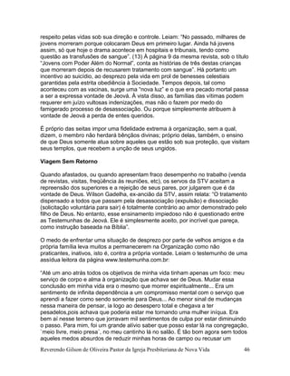 Reverendo Gilson de Oliveira Pastor da Igreja Presbiteriana de Nova Vida 46
respeito pelas vidas sob sua direção e controle. Leiam: “No passado, milhares de
jovens morreram porque colocaram Deus em primeiro lugar. Ainda há jovens
assim, só que hoje o drama acontece em hospitais e tribunais, tendo como
questão as transfusões de sangue”. (13) À página 9 da mesma revista, sob o título
“Jovens com Poder Além do Normal”, conta as histórias de três destas crianças
que morreram depois de recusarem tratamento com sangue”. Há portanto um
incentivo ao suicídio, ao desprezo pela vida em prol de benesses celestiais
garantidas pela estrita obediência à Sociedade. Tempos depois, tal como
aconteceu com as vacinas, surge uma “nova luz” e o que era pecado mortal passa
a ser a expressa vontade de Jeová. À vista disso, as famílias das vítimas podem
requerer em juízo vultosas indenizações, mas não o fazem por medo do
famigerado processo de desassociação. Ou porque simplesmente atribuem à
vontade de Jeová a perda de entes queridos.
É próprio das seitas impor uma fidelidade extrema à organização, sem a qual,
dizem, o membro não herdará bênçãos divinas; próprio delas, também, o ensino
de que Deus somente atua sobre aqueles que estão sob sua proteção, que visitam
seus templos, que recebem a unção de seus ungidos.
Viagem Sem Retorno
Quando afastados, ou quando apresentam fraco desempenho no trabalho (venda
de revistas, visitas, freqüência às reuniões, etc), os servos da STV aceitam a
repreensão dos superiores e a rejeição de seus pares, por julgarem que é da
vontade de Deus. Wilson Gadelha, ex-ancião da STV, assim relata: “O tratamento
dispensado a todos que passam pela desassociação (expulsão) e dissociação
(solicitação voluntária para sair) é totalmente contrário ao amor demonstrado pelo
filho de Deus. No entanto, esse ensinamento impiedoso não é questionado entre
as Testemunhas de Jeová. Ele é simplesmente aceito, por incrível que pareça,
como instrução baseada na Bíblia”.
O medo de enfrentar uma situação de desprezo por parte de velhos amigos e da
própria família leva muitos a permanecerem na Organização como não
praticantes, inativos, isto é, contra a própria vontade. Leiam o testemunho de uma
assídua leitora da página www.testemunha.com.br:
“Até um ano atrás todos os objetivos de minha vida tinham apenas um foco: meu
serviço de corpo e alma à organização que achava ser de Deus. Mudar essa
conclusão em minha vida era o mesmo que morrer espiritualmente... Era um
sentimento de infinita dependência a um compromisso mental com o serviço que
aprendi a fazer como sendo somente para Deus... Ao menor sinal de mudanças
nessa maneira de pensar, ia logo ao desespero total e chegava a ter
pesadelos,pois achava que poderia estar me tornando uma mulher iníqua. Era
bem aí nesse terreno que jorravam mil sentimentos de culpa por estar diminuindo
o passo. Para mim, foi um grande alívio saber que posso estar lá na congregação,
`meio livre, meio presa´, no meu cantinho lá no salão. É tão bom agora sem todos
aqueles medos absurdos de reduzir minhas horas de campo ou recusar um
 