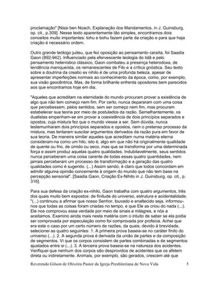 Reverendo Gilson de Oliveira Pastor da Igreja Presbiteriana de Nova Vida 5
proclamação" [Nissi ben Noach, Explanação dos Mandamentos, in J. Guinsburg,
op. cit., p.309]. Nesse texto aparentemente tão simples, encontramos dois
conceitos muito importantes: tohu e bohu fazem parte da criação e para que haja
criação é necessário ordem.
Outro grande teólogo judeu, que fez oposição ao pensamento caraíta, foi Saadia
Gaon (892-942). Influenciado pela efervescente teologia do Islã e pelo
pensamento helenístico clássico, Gaon combateu a presença heterodoxa, de
tendência maniqueísta, os remanescentes de Filo e a crítica gnóstica. Seu texto
sobre a doutrina da creatio ex nihilo é de uma profunda beleza, apesar de
apresentar imperfeições normais ao conhecimento da época, como, por exemplo,
sua visão geocêntrica. Mas, de forma brilhante enfrenta opositores bem parecidos
aos que encontramos hoje em dia.
"Aqueles que acreditam na eternidade do mundo procuram provar a existência de
algo que não tem começo nem fim. Por certo, nunca depararam com uma coisa
que percebessem, pelos sentidos, sem ser começo nem fim, mas procuram
estabelecer sua teoria por meio de postulados da razão. Semelhantemente, os
dualistas empenham-se em provar a coexistência de dois princípios separados e
opostos, cuja mistura fez que o mundo viesse a ser. Sem dúvida, nunca
testemunharam dois princípios separados e opostos, nem o pretenso processo da
mistura, mas tentaram suscitar argumentos derivados da razão pura em favor de
sua teoria. De maneira similar aqueles que acreditam numa matéria eterna
consideram-na como um hilo, isto é, algo em que não há originalmente qualidade
de quente ou frio, de úmido ou seco, mas que se transforma por uma determinada
força e assim produz aquelas quatro qualidades. Indubitavelmente, seus sentidos
nunca perceberam uma coisa carente de todas essas quatro quantidades, nem
jamais perceberam um processo de transformação e a geração das quatro
qualidades como é sugerido. (...) Assim sendo, é claro que todos concordam em
admitir alguma opinião concernente à origem do mundo que não tem base na
percepção sensorial". [Saadia Gaon, Criação Ex-Nihilo in J. Guinsburg, op. cit., p.
316].
Para sua defesa da criação ex-nihilo, Gaon trabalha com quatro argumentos, três
dos quais muito bem expostos: de finitude do universo, estrutura e acidentalidade.
"(...) continuou a afirmar que nosso Senhor, louvado e enaltecido seja, informou-
nos que todas as coisas foram criadas no tempo, e que Ele as criou do nada (...).
Ele nos comprovou essa verdade por meio de sinais e milagres, e nós a
aceitamos. Examino ainda mais nesta matéria com o intuito de saber se ela podia
ser comprovada por especulação como foi comprovada por profecia. Achei que
era este o caso por um certo número de razões, da quais, devido à brevidade,
selecionei as quatro seguintes: 1. A primeira prova baseia-se no caráter finito do
universo (...). 2. A segunda prova é derivada da união de partes e da composição
de segmentos. Vi que os corpos consistem de partes combinadas e de segmentos
ajustados entre si (...). 3. A terceira prova baseia-se na natureza dos acidentes.
Verifiquei que nenhum dos corpos são desprovidos de acidentes que os afetem
direta ou indiretamente. Animais, por exemplo, são gerados, crescem até que
 