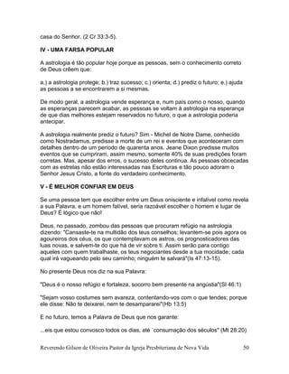 Reverendo Gilson de Oliveira Pastor da Igreja Presbiteriana de Nova Vida 50
casa do Senhor. (2 Cr 33:3-5).
IV - UMA FARSA POPULAR
A astrologia é tão popular hoje porque as pessoas, sem o conhecimento correto
de Deus crêem que:
a.) a astrologia protege; b.) traz sucesso; c.) orienta; d.) prediz o futuro; e.) ajuda
as pessoas a se encontrarem a si mesmas.
De modo geral, a astrologia vende esperança e, num país como o nosso, quando
as esperanças parecem acabar, as pessoas se voltam à astrologia na esperança
de que dias melhores estejam reservados no futuro, o que a astrologia poderia
antecipar.
A astrologia realmente prediz o futuro? Sim - Michel de Notre Dame, conhecido
como Nostradamus, predisse a morte de um rei e eventos que aconteceram com
detalhes dentro de um período de quarenta anos. Jeane Dixon predisse muitos
eventos que se cumpriram, assim mesmo, somente 40% de suas predições foram
corretas. Mas, apesar dos erros, o sucesso deles continua. As pessoas obcecadas
com as estrelas não estão interessadas nas Escrituras e tão pouco adoram o
Senhor Jesus Cristo, a fonte do verdadeiro conhecimento.
V - É MELHOR CONFIAR EM DEUS
Se uma pessoa tem que escolher entre um Deus onisciente e infalível como revela
a sua Palavra, e um homem falível, seria razoável escolher o homem e lugar de
Deus? É lógico que não!
Deus, no passado, zombou das pessoas que procuram refúgio na astrologia
dizendo: "Cansaste-te na multidão dos teus conselhos; levantem-se pois agora os
agoureiros dos céus, os que contemplavam os astros, os prognosticadores das
luas novas, e salvem-te do que há de vir sobre ti. Assim serão para contigo
aqueles com quem trabalhaste, os teus negociantes desde a tua mocidade; cada
qual irá vagueando pelo seu caminho; ninguém te salvará"(Is 47:13-15).
No presente Deus nos diz na sua Palavra:
"Deus é o nosso refúgio e fortaleza, socorro bem presente na angústia"(Sl 46:1)
"Sejam vosso costumes sem avareza, contentando-vos com o que tendes; porque
ele disse: Não te deixarei, nem te desampararei"(Hb 13:5)
E no futuro, temos a Palavra de Deus que nos garante:
...eis que estou convosco todos os dias, até `consumação dos séculos" (Mt 28:20)
 