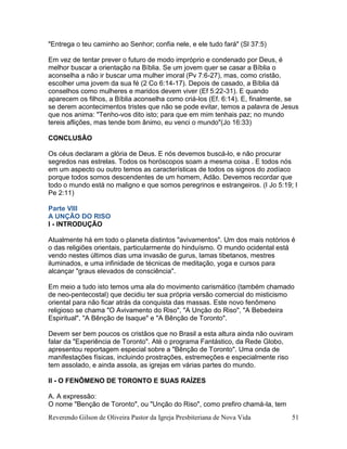Reverendo Gilson de Oliveira Pastor da Igreja Presbiteriana de Nova Vida 51
"Entrega o teu caminho ao Senhor; confia nele, e ele tudo fará" (Sl 37:5)
Em vez de tentar prever o futuro de modo impróprio e condenado por Deus, é
melhor buscar a orientação na Bíblia. Se um jovem quer se casar a Bíblia o
aconselha a não ir buscar uma mulher imoral (Pv 7:6-27), mas, como cristão,
escolher uma jovem da sua fé (2 Co 6:14-17). Depois de casado, a Bíblia dá
conselhos como mulheres e maridos devem viver (Ef 5:22-31). E quando
aparecem os filhos, a Bíblia aconselha como criá-los (Ef. 6:14). E, finalmente, se
se derem acontecimentos tristes que não se pode evitar, temos a palavra de Jesus
que nos anima: "Tenho-vos dito isto; para que em mim tenhais paz; no mundo
tereis aflições, mas tende bom ânimo, eu venci o mundo"(Jo 16:33)
CONCLUSÃO
Os céus declaram a glória de Deus. E nós devemos buscá-lo, e não procurar
segredos nas estrelas. Todos os horóscopos soam a mesma coisa . E todos nós
em um aspecto ou outro temos as características de todos os signos do zodíaco
porque todos somos descendentes de um homem, Adão. Devemos recordar que
todo o mundo está no maligno e que somos peregrinos e estrangeiros. (I Jo 5:19; I
Pe 2:11)
Parte VIII
A UNÇÃO DO RISO
I - INTRODUÇÃO
Atualmente há em todo o planeta distintos "avivamentos". Um dos mais notórios é
o das religiões orientais, particularmente do hinduísmo. O mundo ocidental está
vendo nestes últimos dias uma invasão de gurus, lamas tibetanos, mestres
iluminados, e uma infinidade de técnicas de meditação, yoga e cursos para
alcançar "graus elevados de consciência".
Em meio a tudo isto temos uma ala do movimento carismático (também chamado
de neo-pentecostal) que decidiu ter sua própria versão comercial do misticismo
oriental para não ficar atrás da conquista das massas. Este novo fenômeno
religioso se chama "O Avivamento do Riso", "A Unção do Riso", "A Bebedeira
Espiritual", "A Bênção de Isaque" e "A Bênção de Toronto".
Devem ser bem poucos os cristãos que no Brasil a esta altura ainda não ouviram
falar da "Experiência de Toronto". Até o programa Fantástico, da Rede Globo,
apresentou reportagem especial sobre a "Bênção de Toronto". Uma onda de
manifestações físicas, incluindo prostrações, estremeções e especialmente riso
tem assolado, e ainda assola, as igrejas em várias partes do mundo.
II - O FENÔMENO DE TORONTO E SUAS RAÍZES
A. A expressão:
O nome "Benção de Toronto", ou "Unção do Riso", como prefiro chamá-la, tem
 