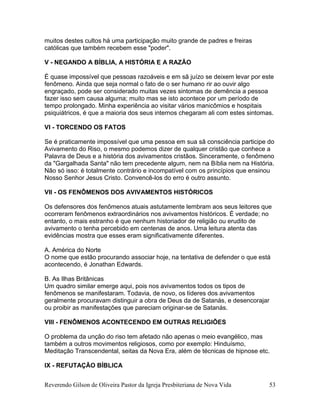 Reverendo Gilson de Oliveira Pastor da Igreja Presbiteriana de Nova Vida 53
muitos destes cultos há uma participação muito grande de padres e freiras
católicas que também recebem esse "poder".
V - NEGANDO A BÍBLIA, A HISTÓRIA E A RAZÃO
É quase impossível que pessoas razoáveis e em sã juízo se deixem levar por este
fenômeno. Ainda que seja normal o fato de o ser humano rir ao ouvir algo
engraçado, pode ser considerado muitas vezes sintomas de demência a pessoa
fazer isso sem causa alguma; muito mas se isto acontece por um período de
tempo prolongado. Minha experiência ao visitar vários manicômios e hospitais
psiquiátricos, é que a maioria dos seus internos chegaram ali com estes sintomas.
VI - TORCENDO OS FATOS
Se é praticamente impossível que uma pessoa em sua sã consciência participe do
Avivamento do Riso, o mesmo podemos dizer de qualquer cristão que conhece a
Palavra de Deus e a história dos avivamentos cristãos. Sinceramente, o fenômeno
da "Gargalhada Santa" não tem precedente algum, nem na Bíblia nem na História.
Não só isso: é totalmente contrário e incompatível com os princípios que ensinou
Nosso Senhor Jesus Cristo. Convencê-los do erro é outro assunto.
VII - OS FENÔMENOS DOS AVIVAMENTOS HISTÓRICOS
Os defensores dos fenômenos atuais astutamente lembram aos seus leitores que
ocorreram fenômenos extraordinários nos avivamentos históricos. É verdade; no
entanto, o mais estranho é que nenhum historiador de religião ou erudito de
avivamento o tenha percebido em centenas de anos. Uma leitura atenta das
evidências mostra que esses eram significativamente diferentes.
A. América do Norte
O nome que estão procurando associar hoje, na tentativa de defender o que está
acontecendo, é Jonathan Edwards.
B. As Ilhas Britânicas
Um quadro similar emerge aqui, pois nos avivamentos todos os tipos de
fenômenos se manifestaram. Todavia, de novo, os líderes dos avivamentos
geralmente procuravam distinguir a obra de Deus da de Satanás, e desencorajar
ou proibir as manifestações que pareciam originar-se de Satanás.
VIII - FENÔMENOS ACONTECENDO EM OUTRAS RELIGIÕES
O problema da unção do riso tem afetado não apenas o meio evangélico, mas
também a outros movimentos religiosos, como por exemplo: Hinduísmo,
Meditação Transcendental, seitas da Nova Era, além de técnicas de hipnose etc.
IX - REFUTAÇÃO BÍBLICA
 