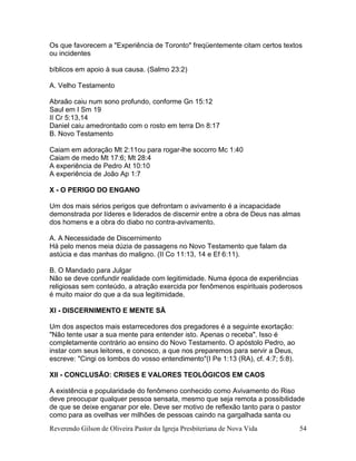 Reverendo Gilson de Oliveira Pastor da Igreja Presbiteriana de Nova Vida 54
Os que favorecem a "Experiência de Toronto" freqüentemente citam certos textos
ou incidentes
bíblicos em apoio à sua causa. (Salmo 23:2)
A. Velho Testamento
Abraão caiu num sono profundo, conforme Gn 15:12
Saul em I Sm 19
II Cr 5:13,14
Daniel caiu amedrontado com o rosto em terra Dn 8:17
B. Novo Testamento
Caiam em adoração Mt 2:11ou para rogar-lhe socorro Mc 1:40
Caiam de medo Mt 17:6; Mt 28:4
A experiência de Pedro At 10:10
A experiência de João Ap 1:7
X - O PERIGO DO ENGANO
Um dos mais sérios perigos que defrontam o avivamento é a incapacidade
demonstrada por líderes e liderados de discernir entre a obra de Deus nas almas
dos homens e a obra do diabo no contra-avivamento.
A. A Necessidade de Discernimento
Há pelo menos meia dúzia de passagens no Novo Testamento que falam da
astúcia e das manhas do maligno. (II Co 11:13, 14 e Ef 6:11).
B. O Mandado para Julgar
Não se deve confundir realidade com legitimidade. Numa época de experiências
religiosas sem conteúdo, a atração exercida por fenômenos espirituais poderosos
é muito maior do que a da sua legitimidade.
XI - DISCERNIMENTO E MENTE SÃ
Um dos aspectos mais estarrecedores dos pregadores é a seguinte exortação:
"Não tente usar a sua mente para entender isto. Apenas o receba". Isso é
completamente contrário ao ensino do Novo Testamento. O apóstolo Pedro, ao
instar com seus leitores, e conosco, a que nos preparemos para servir a Deus,
escreve: "Cingi os lombos do vosso entendimento"(I Pe 1:13 (RA), cf. 4:7; 5:8).
XII - CONCLUSÃO: CRISES E VALORES TEOLÓGICOS EM CAOS
A existência e popularidade do fenômeno conhecido como Avivamento do Riso
deve preocupar qualquer pessoa sensata, mesmo que seja remota a possibilidade
de que se deixe enganar por ele. Deve ser motivo de reflexão tanto para o pastor
como para as ovelhas ver milhões de pessoas caindo na gargalhada santa ou
 