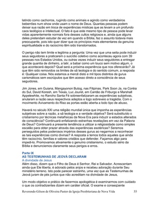 Reverendo Gilson de Oliveira Pastor da Igreja Presbiteriana de Nova Vida 55
latindo como cachorros, rugindo como animais e agindo como verdadeiros
beberrões num show onde usam o nome de Deus. Quantas pessoas podem
deixar sua razão em troca de experiências místicas que as levam a um profundo
caos teológico e intelectual. O fato é que este mesmo tipo de pessoa pode levar
vidas aparentemente normais fora desses cultos religiosos e, ainda que alguns
deles pretendam estudar de vez em quando a Bíblia, faz o assunto todavia mais
preocupante, pois isto quer dizer que os princípios mais elementares da genuína
espiritualidade e do raciocínio têm sido transtornados.
O perigo não tem limite e legitima a pergunta: Uma vez que uma seita pode induzir
seus seguidores a praticarem o suicídio coletivo como aconteceu agora com 39
pessoas nos Estados Unidos, ou outras vezes induzir seus seguidores a entregar
grande quantia de dinheiro, a latir, a babar como um louco sem motivo algum, o
que acontecerá depois? Qual será a próxima experiência que nos oferecerão? Já
que têm sido removidos os limites de sã teologia e do sentido comum, a resposta
é: Qualquer coisa. Nós estamos a mercê disto e mil tipos distintos de gurus
carismáticos sem escrúpulos que têm acesso direto a consciência de seus
seguidores.
Jim Jones, em Guiana, Mangayonon Butog, nas Filipinas, Park Soon Ja, na Coréia
do Sul, David Koresh, em Texas, Luc Jouret, em Cantão de Friburgo e Marshall
Appelewhite, no Rancho Santa Fé sobreenfatizaram as experiências subjetivas,
anularam a razão seus respectivos adeptos e logo sobreveio a tragédia. Com o
movimento Avivamento do Riso as portas estão aberta a todo tipo de abuso.
Haverá no século XXI uma religião mundial única que imponha as experiências
subjetivas sobre a razão, a sã teologia e a verdade objetiva? Será substituído o
cristianismo por técnicas metafísicas da Nova Era para induzir a estados alterados
de consciência? Continuará enfatizando estranhas revelações em vez da Palavra
de Deus? Continuará a presente tendência a utilizar a religiosidade como simples
escalão para obter prazer através das experiências esotéricas? Seremos
perseguidos pelos poderosos impérios desses gurus ao negarmos a reconhecer
as tais experiências como divinas? A resposta a temos todos aqueles que ainda
têm raciocínio, famílias e valores cristãos que defender. Façamos algo para
impedi-lo. Promovamos ativamente o genuíno cristianismo, o estudo sério da
Bíblia e denunciemos claramente seus perigos e erros.
Parte IX
AS TESTEMUNHAS DE JEOVÁ DECLARAM
A divindade de Jesus
Além disso, dizem que o Filho de Deus é Senhor, Rei e Salvador. Acrescentam
ainda que Ele liberta, é adorado pelos anjos e recebeu adoração durante Seu
ministério terreno. Isto pode parecer estranho, uma vez que as Testemunhas de
Jeová juram de pés juntos que não acreditam na divindade de Jesus.
Um modo objetivo e prático de fazermos apologética é examinarmos com cuidado
o que os contradizentes dizem em caráter oficial. O exame e conseqüente
 