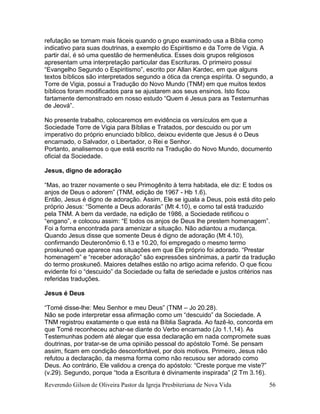 Reverendo Gilson de Oliveira Pastor da Igreja Presbiteriana de Nova Vida 56
refutação se tornam mais fáceis quando o grupo examinado usa a Bíblia como
indicativo para suas doutrinas, a exemplo do Espiritismo e da Torre de Vigia. A
partir daí, é só uma questão de hermenêutica. Esses dois grupos religiosos
apresentam uma interpretação particular das Escrituras. O primeiro possui
“Evangelho Segundo o Espiritismo”, escrito por Allan Kardec, em que alguns
textos bíblicos são interpretados segundo a ótica da crença espírita. O segundo, a
Torre de Vigia, possui a Tradução do Novo Mundo (TNM) em que muitos textos
bíblicos foram modificados para se ajustarem aos seus ensinos. Isto ficou
fartamente demonstrado em nosso estudo “Quem é Jesus para as Testemunhas
de Jeová”.
No presente trabalho, colocaremos em evidência os versículos em que a
Sociedade Torre de Vigia para Bíblias e Tratados, por descuido ou por um
imperativo do próprio enunciado bíblico, deixou evidente que Jesus é o Deus
encarnado, o Salvador, o Libertador, o Rei e Senhor.
Portanto, analisemos o que está escrito na Tradução do Novo Mundo, documento
oficial da Sociedade.
Jesus, digno de adoração
“Mas, ao trazer novamente o seu Primogênito à terra habitada, ele diz: E todos os
anjos de Deus o adorem” (TNM, edição de 1967 - Hb 1.6).
Então, Jesus é digno de adoração. Assim, Ele se iguala a Deus, pois está dito pelo
próprio Jesus: “Somente a Deus adorarás” (Mt 4.10), e como tal está traduzido
pela TNM. A bem da verdade, na edição de 1986, a Sociedade retificou o
“engano”, e colocou assim: “E todos os anjos de Deus lhe prestem homenagem”.
Foi a forma encontrada para amenizar a situação. Não adiantou a mudança.
Quando Jesus disse que somente Deus é digno de adoração (Mt 4.10),
confirmando Deuteronômio 6.13 e 10.20, foi empregado o mesmo termo
proskuneõ que aparece nas situações em que Ele próprio foi adorado. “Prestar
homenagem” e “receber adoração” são expressões sinônimas, a partir da tradução
do termo proskuneõ. Maiores detalhes estão no artigo acima referido. O que ficou
evidente foi o “descuido” da Sociedade ou falta de seriedade e justos critérios nas
referidas traduções.
Jesus é Deus
“Tomé disse-lhe: Meu Senhor e meu Deus” (TNM – Jo 20.28).
Não se pode interpretar essa afirmação como um “descuido” da Sociedade. A
TNM registrou exatamente o que está na Bíblia Sagrada. Ao fazê-lo, concorda em
que Tomé reconheceu achar-se diante do Verbo encarnado (Jo 1.1,14). As
Testemunhas podem até alegar que essa declaração em nada compromete suas
doutrinas, por tratar-se de uma opinião pessoal do apóstolo Tomé. Se pensam
assim, ficam em condição desconfortável, por dois motivos. Primeiro, Jesus não
refutou a declaração, da mesma forma como não recusou ser adorado como
Deus. Ao contrário, Ele validou a crença do apóstolo: “Creste porque me viste?”
(v.29). Segundo, porque “toda a Escritura é divinamente inspirada” (2 Tm 3.16).
 