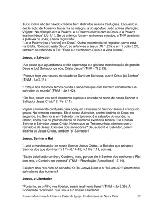 Reverendo Gilson de Oliveira Pastor da Igreja Presbiteriana de Nova Vida 57
Tudo indica não ter havido critérios bem definidos nessas traduções. Enquanto a
declaração de Tomé foi transcrita na íntegra, a do apóstolo João sofreu alteração.
Vejam: “No princípio era a Palavra, e a Palavra estava com o Deus, e a Palavra
era [um] deus” (Jo 1.1). Se os critérios fossem uniformes e justos, a TNM aceitaria
a palavra de João, e teria registrado:
“...e a Palavra [ou o Verbo] era Deus”. Outra incoerência foi registrar, como está
na Bíblia, “Conosco está Deus”, ao referir-se a Jesus (Mt 1.23), e em 1 João 5.20,
também se referindo a Ele: “Esse é o verdadeiro Deus e a vida eterna”.
Jesus, o Salvador
“Ao passo que aguardamos a feliz esperança e a gloriosa manifestação do grande
Deus e [do] Salvador de nós, Cristo Jesus” (TNM - Tt 2.13).
“Porque hoje vos nasceu na cidade de Davi um Salvador, que é Cristo [o] Senhor”
(TNM – Lc 2.11).
“Porque nós mesmos temos ouvido e sabemos que este homem certamente é o
salvador do mundo” (TNM – Jo 4.42).
“De fato, assim vos será ricamente suprida a entrada no reino de nosso Senhor e
Salvador Jesus Cristo” (1 Pe 1.11).
Vejam a tremenda confusão para adequar a Pessoa do Senhor Jesus à crença do
grupo. No primeiro exemplo, Ele é nosso Salvador, porém distinto de Deus; no
segundo, é o Senhor e um Salvador; no terceiro, é o salvador do mundo; no
último, como que de joelhos diante da inerrante evidência bíblica, Ele é nosso
Senhor e Salvador Jesus Cristo. Notem que as Testemunhas admitem que o
reinado é de Jesus. Existem dois salvadores? Deus-Jeová é Salvador, porém
distinto de Jesus Cristo, também “o” Salvador?
Jesus, Senhor e Rei
“...até a manifestação de nosso Senhor Jesus Cristo... o Rei dos que reinam e
Senhor dos que dominam” (1 Tm 6.14-15; v.1 Pe 1.11, acima).
“Estes batalharão contra o Cordeiro, mas, porque ele é Senhor dos senhores e Rei
dos reis, o Cordeiro os vencerá” (TNM – Revelação [Apocalipse] 17.14).
Existem dois reis num só reinado? O Rei Jeová-Deus e o Rei Jesus? Existem dois
salvadores dos homens?
Jesus, o Libertador
“Portanto, se o Filho vos libertar, sereis realmente livres” (TNM – Jo 8.36). A
Sociedade reconhece que Jesus é o nosso Libertador.
 