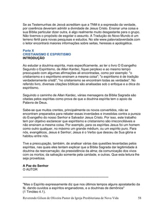 Reverendo Gilson de Oliveira Pastor da Igreja Presbiteriana de Nova Vida 58
Se as Testemunhas de Jeová acreditam que a TNM é a expressão da verdade,
por coerência deveriam admitir a divindade de Jesus Cristo. Ensinar uma coisa e
sua Bíblia particular dizer outra, é algo realmente muito desgastante para o grupo.
Não tivemos o propósito de esgotar o assunto. A Tradução do Novo Mundo é um
terreno fértil para novas pesquisas e estudos. No site www.palavradaverdade.com
o leitor encontrará maiores informações sobre seitas, heresias e apologética.
Parte X
CRISTIANISMO E ESPIRITISMO
INTRODUÇÃO
Ao estudar a doutrina espírita, mais especificamente, ao ler o livro O Evangelho
Segundo o Espiritismo, de Allan Kardec, fiquei perplexo e ao mesmo tempo
preocupado com algumas afirmações ali encontradas, como por exemplo: "o
cristianismo e o espiritismo ensinam a mesma coisa"; "o espiritismo é de tradição
verdadeiramente cristã"; "no cristianismo se encontram todas as verdades". No
referido livro, diversas citações bíblicas são analisadas sob o enfoque e a ótica do
espiritismo.
Seguindo o caminho de Allan Kardec, várias mensagens da Bíblia Sagrada são
citadas pelos espíritas como prova de que a doutrina espírita tem o apoio da
Palavra de Deus.
Sabe-se que muitos crentes, principalmente os novos convertidos, não se
encontram preparados para rebater essas inverdades e investidas contra a pureza
do Evangelho do nosso Senhor e Salvador Jesus Cristo. Por isso, este trabalho
tem por objetivo esclarecer que espiritismo e cristianismo são irreconciliáveis e
não ensinam a mesma coisa. Por exemplo, para os espíritas Jesus foi um homem
como outro qualquer, no máximo um grande médium, ou um espírito puro. Para
nós, evangélicos, Jesus é Senhor; Jesus é o Verbo que desceu de Sua glória e
habitou entre nós.
Tive a preocupação, também, de analisar várias das questões levantadas pelos
espíritas, nas quais eles tentam explicar que a Bíblia Sagrada dar legitimidade à
doutrina da reencarnação; da preexistência da alma; da comunicação dos vivos
com os mortos; da salvação somente pela caridade, e outras. Que esta leitura lhe
seja proveitosa.
A Paz do Senhor
O AUTOR
--------------------------------------------------------------------------------
"Mas o Espírito expressamente diz que nos últimos tempos alguns apostatarão da
fé, dando ouvidos a espíritos enganadores, e a doutrinas de demônios"
(1 Timóteo 4.1).
 