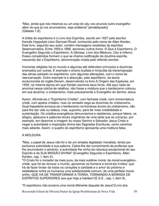 Reverendo Gilson de Oliveira Pastor da Igreja Presbiteriana de Nova Vida 59
"Mas, ainda que nós mesmos ou um anjo do céu vos anuncie outro evangelho
além do que já vos anunciamos, seja anátema" [amaldiçoado]
(Gálatas 1.8).
A bíblia do espiritismo é o Livro dos Espíritos, escrito em 1857 pelo escritor
francês Hyppolyte Léon Denizart Rivail, conhecido pelo nome de Allan Kardec.
Este livro, segundo seu autor, contém mensagens recebidas de espíritos
desencarnados. Entre 1859 e 1868, escreveu outros livros: O Que é Espiritismo, O
Evangelho Segundo o Espiritismo, A Gênese, Livro dos Médiuns, Céu e Inferno.
Esses compêndios formam o que se chama codificação da doutrina espírita,
nascendo daí o Espiritismo, denominação criada pelo referido escritor.
Inúmeras religiões há no mundo e algumas até defendem princípios e doutrinas
ensinados por outras. É exemplo o ensino budista e hinduísta da transmigração
das almas adotado no espiritismo, com algumas alterações, com o nome de
reencarnação. Outro exemplo é a absorção, pelo espiritismo, da teoria
evolucionista do inglês Darwin, desenvolvida no livro A Origem das Espécies, em
1859, na mesma época em que Kardec escrevia seus livros. Até aqui nada de
anormal nessa colcha de retalhos, não fosse a moldura que o kardecismo colocou
em sua doutrina: o cristianismo, mais precisamente o Evangelho do Senhor Jesus.
Assim, difunde-se o "Espiritismo Cristão", com fachada cristã, com nomenclatura
cristã, com apelos cristãos, mas na verdade nega as doutrinas do cristianismo.
Qual trepadeira enrosca-se o kardecismo na frondosa árvore do cristianismo, não
para lhe dar vida ou beleza, mas, suponho, para ter mais credibilidade e
sustentação. Os cristãos-evangélicos denunciamos e rejeitamos, porque falsos, os
afagos, aplausos e palavras doces originários de uma seita que se compraz, por
exemplo, em desonrar a imagem do nosso Senhor e Salvador Jesus Cristo e
negar a autoridade e inspiração divina das Sagradas Escrituras, como veremos
mais adiante. Assim, o quadro do espiritismo apresenta uma moldura falsa.
A MOLDURA
"Mas, o papel de Jesus não foi o de um simples legislador moralista, tendo por
exclusiva autoridade a sua palavra. Cabia-lhe dar cumprimento às profecias que
lhe anunciaram o advento; a autoridade lhe vinha da natureza excepcional do seu
Espírito e da SUA MISSÃO DIVINA" (Evangelho Segundo o Espiritismo, Allan
Kardec, cap. I, item 4).
"O Cristo foi o iniciador da mais pura, da mais sublime moral, da moral evangélico-
cristã, que há de renovar o mundo, aproximar os homens e torná-los irmãos: que
há de fazer brotar de todos os corações a caridade e o amor do próximo e
estabelecer entre os humanos uma solidariedade comum; de uma perfeita moral,
enfim, QUE HÁ DE TRANSFORMAR A TERRA, TORNANDO-A MORADA DE
ESPÍRITOS SUPERIORES aos que hoje a habitam"(E.S.E., cap. I, item 9).
"O espiritismo não encerra uma moral diferente daquela de Jesus"(Livro dos
 