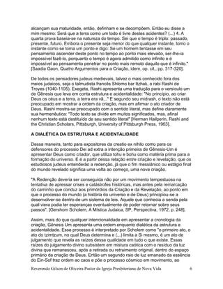 Reverendo Gilson de Oliveira Pastor da Igreja Presbiteriana de Nova Vida 6
alcançam sua maturidade, então, definham e se decompõem. Então eu disse a
mim mesmo: Será que a terra como um todo é livre destes acidentes? (...) 4. A
quarta prova baseia-se na natureza do tempo. Sei que o tempo é triplo: passado,
presente, futuro. Embora o presente seja menor do que qualquer instante, tomo o
instante como se toma um ponto e digo: Se um homem tentasse em seu
pensamento ascender deste ponto no tempo ao ponto mais elevado, ser-lhe-ia
impossível fazê-lo, porquanto o tempo é agora admitido como infinito e é
impossível ao pensamento penetrar no ponto mais remoto daquilo que é infinito."
[Saadia Gaon, Quatro Argumentos para a Criação, idem, op. cit., pp. 317-320].
De todos os pensadores judeus medievais, talvez o mais conhecido fora dos
meios judaicos, seja o talmudista francês Shlomo bar Itzhak, o rabi Rashi de
Troyes (1040-1105). Exegeta, Rashi apresenta uma tradução para o versículo um
de Gênesis que leva em conta estrutura e acidentalidade: "No princípio, ao criar
Deus os céus e a terra, a terra era vã..." E segundo seu midrash, o texto não está
preocupado em mostrar a ordem da criação, mas em afirmar o ato criador de
Deus. Rashi mostra-se preocupado com o sentido literal, mas define claramente
sua hermenêutica: "Todo texto se divide em muitos significados, mas, afinal
nenhum texto está destituído de seu sentido literal" [Herman Hailperin, Rashi and
the Christian Scholars, Pittsburgh, University of Pittsburgh Press, 1963].
A DIALÉTICA DA ESTRUTURA E ACIDENTALIDADE
Dessa maneira, tanto para expositores da creatio ex nihilo como para os
defensores do processio Dei ad extra a intenção primeira de Gênesis-Um é
apresentar Deus como criador, que utiliza tohu e bohu como matéria prima para a
formação do universo. E é a partir dessa relação entre criação e revelação, que os
estudiosos judeus entenderão a redenção, já que o fim messiânico ou estágio final
do mundo revelado significa uma volta ao começo, uma nova criação.
"A Redenção deveria ser conseguida não por um movimento tempestuoso na
tentativa de apressar crises e catástrofes históricas, mas antes pela remarcação
do caminho que conduz aos primórdios da Criação e da Revelação, ao ponto em
que o processo do mundo (a história do universo e de Deus) principiou-se a
desenvolver-se dentro de um sistema de leis. Aquele que conhecia a senda pela
qual viera podia ter esperanças eventualmente de poder retornar sobre seus
passos". [Gershom Scholem, A Mística Judaica, SP, Perspectiva, 1972, p. 248].
Assim, mais do que qualquer intencionalidade em apresentar a cronologia da
criação, Gênesis Um apresenta uma ordem enquanto dialética da estrutura e
acidentalidade. Esse processo é interpretado por Scholem como "o primeiro ato, o
ato do tzimtzum, no qual Deus determina e (...) limita a Si mesmo, é um ato de
julgamento que revela as raízes dessa qualidade em tudo o que existe. Essas
raízes do julgamento divino subsistem em mistura caótica com o resíduo da luz
divina que remanesceu, após a retirada ou retraimento original, dentro do espaço
primário da criação de Deus. Então um segundo raio de luz emanado da essência
do Ein-Sof traz ordem ao caos e põe o processo cósmico em movimento, ao
 