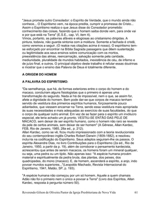 Reverendo Gilson de Oliveira Pastor da Igreja Presbiteriana de Nova Vida 61
"Jesus promete outro Consolador: o Espírito de Verdade, que o mundo ainda não
conhece... O Espiritismo vem, na época predita, cumprir a promessa de Cristo...
Assim o Espiritismo realiza o que Jesus disse do Consolador prometido:
conhecimento das coisas, fazendo que o homem saiba donde vem, para onde vai
e por que está na Terra" (E.S.E., cap. VI, item 4).
Vimos, portanto, as palavras afáveis e elogiosas ao cristianismo dirigidas. A
pintura, todavia, não guarda sintonia com a moldura. Somente a fachada é cristã,
como veremos a seguir. (O realce nas citações acima é nosso). O espiritismo tem-
se esforçado por encontrar na Bíblia Sagrada passagens que dêem sustentação
ou legitimidade aos seus ensinos sobre comunicação com os mortos,
preexistência das almas, reencarnação, salvação somente pela caridade,
mediunidade, pluralidade de mundos habitados, inexistência de céu, de inferno e
de juízo final, e outros. O principal objetivo deste trabalho é refutar essas doutrinas
e mostrar que o ensino das Palavra de Deus é totalmente diferente.
A ORIGEM DO HOMEM
A PALAVRA DO ESPIRITISMO:
"Da semelhança, que há, de formas exteriores entre o corpo do homem e do
macaco, concluíram alguns fisiologistas que o primeiro é apenas uma
transformação do segundo. Nada aí há de impossível, nem o que, se assim for,
afete a dignidade do homem. Bem pode dar-se que corpos de macaco tenham
servido de vestidura dos primeiros espíritos humanos, forçosamente pouco
adiantados, que viessem encarnar na Terra, sendo essa vestidura mais apropriada
às suas necessidades e mais adequadas ao exercício de suas faculdades, do que
o corpo de qualquer outro animal. Em vez de se fazer para o espírito um invólucro
especial, ele teria achado um já pronto. VESTIU-SE ENTÃO DAS PELE DE
MACACO, sem deixar de ser espírito humano, como o homem não raro se reveste
da pele de certos animais, sem deixar de ser homem" (A Gênese, Allan Kardec,
FEB, Rio de Janeiro, 1985, 28a ed., p. 212).
Allan Kardec, como se vê, ficou muito impressionado com a teoria revolucionista
do seu contemporâneo inglês Charles Robert Darwin (1809-1882), e resolveu
incluí-la na codificação do Espiritismo. Seus adeptos seguiram-lhe os passos. O
espírita Alexandre Dias, no livro Contribuições para o Espiritismo (2a ed., Rio de
Janeiro, 1950, a partir da p. 19), além de corroborar o pensamento kardecista,
acrescentou que antes de serem macacos, os homens foram um mineral qualquer,
ou seja, uma pedra ou um tijolo. Não apenas isso: "A espécie humana provém
material e espiritualmente da pedra bruta, das plantas, dos peixes, dos
quadrúpedes, do mono (macaco). E, de homem, ascenderá a espírito, a anjo, indo
povoar mundos superiores..."(Leopoldo Machado, Revista Internacional do
Espiritismo, 1941, Matão, SP, p. 193).
"A espécie humana não começou por um só homem. Aquele a quem chamais
Adão não foi o primeiro nem o único a povoar a Terra" (Livro dos Espíritos, Allan
Kardec, resposta à pergunta número 50).
 