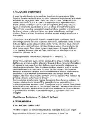 Reverendo Gilson de Oliveira Pastor da Igreja Presbiteriana de Nova Vida 62
A PALAVRA DO CRISTIANISMO
A teoria da seleção natural das espécies é contrária ao que ensina a Bíblia
Sagrada. Esta teoria diabólica que incorpora o pensamento panteísta (Deus é tudo
em todos) é a negação do Deus criador de todas as coisas. "NO PRINCÍPIO
CRIOU DEUS OS CÉUS E A TERRA". É assim que inicia o primeiro livro da
Bíblia, Gênesis, escrito por Moisés. Com a Sua palavra, Deus criou a luz, as
águas, o firmamento, a parte seca (a terra), a relva e árvores frutíferas para
"darem frutos segundo a sua espécie"; depois produziu os astros luminosos para
iluminarem a terra; produziu os peixes e as aves, segundo suas espécies;
produziu Deus os animais domésticos, répteis e animais selvagens conforme a
sua espécie.
"Então disse Deus: Façamos o homem à nossa imagem, conforme a nossa
semelhança; domine ele sobre os animais domésticos, sobre toda a terra, e sobre
todos os répteis que se arrastam sobre a terra. Formou o Senhor Deus o homem
do pó da terra, e soprou-lhe nas narinas o fôlego da vida, e o homem tornou-se
alma vivente. Assim Deus criou o homem à sua imagem, à imagem de Deus o
criou; macho e fêmea os criou. Viu Deus que tudo o que tinha feito, e que era
muito bom" (Gênesis 1 e 2).
"Porque primeiro foi formado Adão, depois Eva" (1 Timóteo 2.13).
Como vimos, depois de fazer a terra e os céus, Deus criou as matas, as árvores
frutíferas, os animais, e, enfim, o homem. O sopro de Deus no homem formado do
pó representa que a vida é um dom de Deus; que o homem foi criado para ser
moralmente semelhante a Deus, como expressão do seu amor e glória; para ter
permanente comunhão com Deus. Portanto, não tem respaldo das Sagradas
Escrituras a afirmação de que a alma humana encontrou morada primeiramente
em animais, e que o homem é conseqüência de uma seleção natural das
espécies. O Senhor Jesus legitima o livro de Gênesis, ao dizer: "Não leste que no
princípio o Criador os fez macho e fêmea"?
Como poderia a alma humana, nascida do sopro de Deus, haver se instalado no
macaco, criado antes do homem? Por que então afirmar que espiritismo e
cristianismo ensinam a mesma coisa? Proselitismo, engodo, mentira, hipocrisia ou
leviandade? Moisés teria escrito uma asneira? Mas como, se o espiritismo diz que
Moisés foi a Primeira Revelação de Deus? Se as revelações de Deus não sabem
o que afirmam ou mentem, a Terceira Revelação, o espiritismo, seria uma
exceção?
(Espiritismo e Cristianismo - Pr. Airton E. da Costa)
A BÍBLIA SAGRADA
A PALAVRA DO ESPIRITISMO:
"A Bíblia não pode ser considerada produto da inspiração divina. É de origem
 