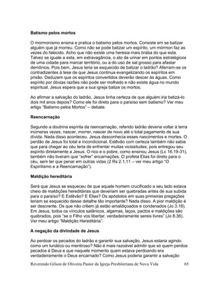 Reverendo Gilson de Oliveira Pastor da Igreja Presbiteriana de Nova Vida 65
Batismo pelos mortos
O mormonismo ensina e pratica o batismo pelos mortos. Consiste em se batizar
alguém que já morreu. Como não se pode batizar um espírito, um mórmon faz as
vezes do falecido. Acho que não existe uma heresia mais braba do que esta.
Talvez se iguale a esta, em extravagância, o ato de urinar em pontos estratégicos
de uma cidade para marcar território, ou a do uso de sal grosso para afastar
demônios. Pois bem, Jesus teria se esquecido de batizar o ladrão? Aferram-se os
contradizentes à tese de que Jesus continua evangelizando os espíritos em
prisão. Deduzem que os espíritos convertidos deverão descer às águas. Como
espírito por óbvias razões não pode ser molhado e não existe água no mundo
espiritual, Jesus espera que a sua igreja batize os mortos.
Ao afirmar a salvação do ladrão, Jesus tinha certeza de que alguém iria batizá-lo
dois mil anos depois? Como ele foi direto para o paraíso sem batismo? Ver meu
artigo “Batismo pelos Mortos” – debate.
Reencarnação
Segundo a doutrina espírita da reencarnação, referido ladrão deveria voltar à terra
inúmeras vezes, nascer, morrer, nascer de novo até o total pagamento de sua
dívida. Nada disso aconteceu. Jesus desconhecia esses nascimentos e mortes. O
perdão de Jesus foi total e incondicional. Estêvão com certeza também não sabia
que para chegar ao céu teria de enfrentar muitas vicissitudes, pois entregou seu
espírito diretamente a Jesus. O rico e o pobre, como ensinou Jesus (Lc 16.19-31),
também não tiveram que “sofrer” encarnações. O profeta Elias foi direto para o
céu, sem ter que penar em outras vidas (2 Rs 2.1,11 – ver meu artigo “O
Espiritismo e a Reencarnação”).
Maldição hereditária
Será que Jesus se esqueceu de que aquele homem crucificado a seu lado estava
cheio de maldições hereditárias que deveriam ser quebradas antes de sua subida
para o paraíso? E Estêvão? E Elias? Os apóstolos em suas primeiras pregações
teriam se esquecido desse detalhe tão importante? Nada disso. A pior maldição é
ser descrente. Os que não crêem já estão amaldiçoados e condenados (Jo 3.18).
Em Jesus, todos os vínculos satânicos, algemas, laços, pactos e maldições são
quebrados, pois “se o Filho vos libertar, verdadeiramente sereis livres” (Jo 8.36).
Ver meu artigo “Maldição Hereditária”.
A negação da divindade de Jesus
Ao perdoar os pecados do ladrão e garantir sua salvação, Jesus estaria agindo
como um lunático ou mentiroso? Não é mais razoável admitir que só quem perdoa
pecados é Deus e que naquele momento quem estava perdoando era
verdadeiramente o Deus encarnado? Como Jesus poderia garantir a salvação
 
