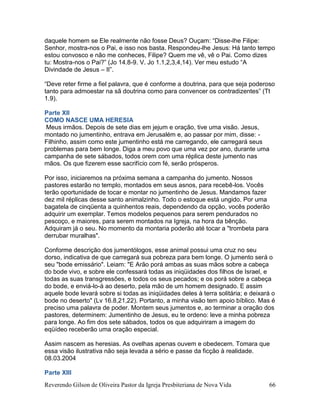 Reverendo Gilson de Oliveira Pastor da Igreja Presbiteriana de Nova Vida 66
daquele homem se Ele realmente não fosse Deus? Ouçam: “Disse-lhe Filipe:
Senhor, mostra-nos o Pai, e isso nos basta. Respondeu-lhe Jesus: Há tanto tempo
estou convosco e não me conheces, Filipe? Quem me vê, vê o Pai. Como dizes
tu: Mostra-nos o Pai?” (Jo 14.8-9. V. Jo 1.1,2,3,4,14). Ver meu estudo “A
Divindade de Jesus – II”.
“Deve reter firme a fiel palavra, que é conforme a doutrina, para que seja poderoso
tanto para admoestar na sã doutrina como para convencer os contradizentes” (Tt
1.9).
Parte XII
COMO NASCE UMA HERESIA
Meus irmãos. Depois de sete dias em jejum e oração, tive uma visão. Jesus,
montado no jumentinho, entrava em Jerusalém e, ao passar por mim, disse: -
Filhinho, assim como este jumentinho está me carregando, ele carregará seus
problemas para bem longe. Diga a meu povo que uma vez por ano, durante uma
campanha de sete sábados, todos orem com uma réplica deste jumento nas
mãos. Os que fizerem esse sacrifício com fé, serão prósperos.
Por isso, iniciaremos na próxima semana a campanha do jumento. Nossos
pastores estarão no templo, montados em seus asnos, para recebê-los. Vocês
terão oportunidade de tocar e montar no jumentinho de Jesus. Mandamos fazer
dez mil réplicas desse santo animalzinho. Todo o estoque está ungido. Por uma
bagatela de cinqüenta a quinhentos reais, dependendo da opção, vocês poderão
adquirir um exemplar. Temos modelos pequenos para serem pendurados no
pescoço, e maiores, para serem montados na Igreja, na hora da bênção.
Adquiram já o seu. No momento da montaria poderão até tocar a "trombeta para
derrubar muralhas".
Conforme descrição dos jumentólogos, esse animal possui uma cruz no seu
dorso, indicativa de que carregará sua pobreza para bem longe. O jumento será o
seu "bode emissário". Leiam: "E Arão porá ambas as suas mãos sobre a cabeça
do bode vivo, e sobre ele confessará todas as iniqüidades dos filhos de Israel, e
todas as suas transgressões, e todos os seus pecados; e os porá sobre a cabeça
do bode, e enviá-lo-á ao deserto, pela mão de um homem designado. E assim
aquele bode levará sobre si todas as iniqüidades deles à terra solitária; e deixará o
bode no deserto" (Lv 16.8,21,22). Portanto, a minha visão tem apoio bíblico. Mas é
preciso uma palavra de poder. Montem seus jumentos e, ao terminar a oração dos
pastores, determinem: Jumentinho de Jesus, eu te ordeno: leve a minha pobreza
para longe. Ao fim dos sete sábados, todos os que adquiriram a imagem do
eqüídeo receberão uma oração especial.
Assim nascem as heresias. As ovelhas apenas ouvem e obedecem. Tomara que
essa visão ilustrativa não seja levada a sério e passe da ficção à realidade.
08.03.2004
Parte XIII
 