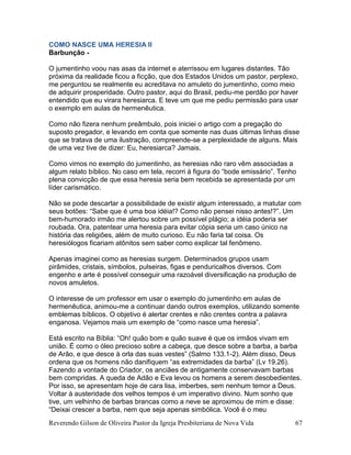 Reverendo Gilson de Oliveira Pastor da Igreja Presbiteriana de Nova Vida 67
COMO NASCE UMA HERESIA II
Barbunção -
O jumentinho voou nas asas da internet e aterrissou em lugares distantes. Tão
próxima da realidade ficou a ficção, que dos Estados Unidos um pastor, perplexo,
me perguntou se realmente eu acreditava no amuleto do jumentinho, como meio
de adquirir prosperidade. Outro pastor, aqui do Brasil, pediu-me perdão por haver
entendido que eu virara heresiarca. E teve um que me pediu permissão para usar
o exemplo em aulas de hermenêutica.
Como não fizera nenhum preâmbulo, pois iniciei o artigo com a pregação do
suposto pregador, e levando em conta que somente nas duas últimas linhas disse
que se tratava de uma ilustração, compreende-se a perplexidade de alguns. Mais
de uma vez tive de dizer: Eu, heresiarca? Jamais.
Como vimos no exemplo do jumentinho, as heresias não raro vêm associadas a
algum relato bíblico. No caso em tela, recorri à figura do “bode emissário”. Tenho
plena convicção de que essa heresia seria bem recebida se apresentada por um
líder carismático.
Não se pode descartar a possibilidade de existir algum interessado, a matutar com
seus botões: “Sabe que é uma boa idéia!? Como não pensei nisso antes!?”. Um
bem-humorado irmão me alertou sobre um possível plágio; a idéia poderia ser
roubada. Ora, patentear uma heresia para evitar cópia seria um caso único na
história das religiões, além de muito curioso. Eu não faria tal coisa. Os
heresiólogos ficariam atônitos sem saber como explicar tal fenômeno.
Apenas imaginei como as heresias surgem. Determinados grupos usam
pirâmides, cristais, símbolos, pulseiras, figas e penduricalhos diversos. Com
engenho e arte é possível conseguir uma razoável diversificação na produção de
novos amuletos.
O interesse de um professor em usar o exemplo do jumentinho em aulas de
hermenêutica, animou-me a continuar dando outros exemplos, utilizando somente
emblemas bíblicos. O objetivo é alertar crentes e não crentes contra a palavra
enganosa. Vejamos mais um exemplo de “como nasce uma heresia”.
Está escrito na Bíblia: “Oh! quão bom e quão suave é que os irmãos vivam em
união. É como o óleo precioso sobre a cabeça, que desce sobre a barba, a barba
de Arão, e que desce à orla das suas vestes” (Salmo 133.1-2). Além disso, Deus
ordena que os homens não danifiquem “as extremidades da barba” (Lv 19.26).
Fazendo a vontade do Criador, os anciães de antigamente conservavam barbas
bem compridas. A queda de Adão e Eva levou os homens a serem desobedientes.
Por isso, se apresentam hoje de cara lisa, imberbes, sem nenhum temor a Deus.
Voltar à austeridade dos velhos tempos é um imperativo divino. Num sonho que
tive, um velhinho de barbas brancas como a neve se aproximou de mim e disse:
“Deixai crescer a barba, nem que seja apenas simbólica. Você é o meu
 