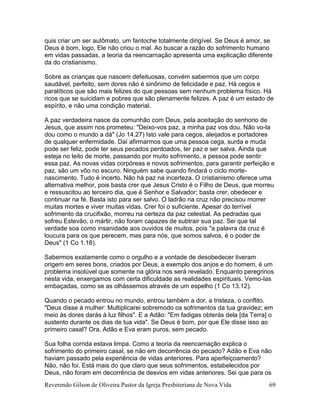 Reverendo Gilson de Oliveira Pastor da Igreja Presbiteriana de Nova Vida 69
quis criar um ser autômato, um fantoche totalmente dirigível. Se Deus é amor, se
Deus é bom, logo, Ele não criou o mal. Ao buscar a razão do sofrimento humano
em vidas passadas, a teoria da reencarnação apresenta uma explicação diferente
da do cristianismo.
Sobre as crianças que nascem defeituosas, convém sabermos que um corpo
saudável, perfeito, sem dores não é sinônimo de felicidade e paz. Há cegos e
paralíticos que são mais felizes do que pessoas sem nenhum problema físico. Há
ricos que se suicidam e pobres que são plenamente felizes. A paz é um estado de
espírito, e não uma condição material.
A paz verdadeira nasce da comunhão com Deus, pela aceitação do senhorio de
Jesus, que assim nos prometeu: "Deixo-vos paz, a minha paz vos dou. Não vo-la
dou como o mundo a dá" (Jo 14.27) Isto vale para cegos, aleijados e portadores
de qualquer enfermidade. Daí afirmarmos que uma pessoa cega, surda e muda
pode ser feliz, pode ter seus pecados perdoados, ter paz e ser salva. Ainda que
esteja no leito de morte, passando por muito sofrimento, a pessoa pode sentir
essa paz. As novas vidas corpóreas e novos sofrimentos, para garantir perfeição e
paz, são um vôo no escuro. Ninguém sabe quando findará o ciclo morte-
nascimento. Tudo é incerto. Não há paz na incerteza. O cristianismo oferece uma
alternativa melhor, pois basta crer que Jesus Cristo é o Filho de Deus, que morreu
e ressuscitou ao terceiro dia, que é Senhor e Salvador; basta crer, obedecer e
continuar na fé. Basta isto para ser salvo. O ladrão na cruz não precisou morrer
muitas mortes e viver muitas vidas. Crer foi o suficiente. Apesar do terrível
sofrimento da crucifixão, morreu na certeza da paz celestial. As pedradas que
sofreu Estevão, o mártir, não foram capazes de subtrair sua paz. Sei que tal
verdade soa como insanidade aos ouvidos de muitos, pois "a palavra da cruz é
loucura para os que perecem, mas para nós, que somos salvos, é o poder de
Deus" (1 Co 1.18).
Sabermos exatamente como o orgulho e a vontade de desobedecer tiveram
origem em seres bons, criados por Deus, a exemplo dos anjos e do homem, é um
problema insolúvel que somente na glória nos será revelado. Enquanto peregrinos
nesta vida, enxergamos com certa dificuldade as realidades espirituais. Vemo-las
embaçadas, como se as olhássemos através de um espelho (1 Co 13.12).
Quando o pecado entrou no mundo, entrou também a dor, a tristeza, o conflito.
"Deus disse à mulher: Multiplicarei sobremodo os sofrimentos da tua gravidez; em
meio às dores darás à luz filhos". E a Adão: "Em fadigas obterás dela [da Terra] o
sustento durante os dias de tua vida". Se Deus é bom, por que Ele disse isso ao
primeiro casal? Ora, Adão e Eva eram puros, sem pecado.
Sua folha corrida estava limpa. Como a teoria da reencarnação explica o
sofrimento do primeiro casal, se não em decorrência do pecado? Adão e Eva não
haviam passado pela experiência de vidas anteriores. Para aperfeiçoamento?
Não, não foi. Está mais do que claro que seus sofrimentos, estabelecidos por
Deus, não foram em decorrência de desvios em vidas anteriores. Sei que para os
 