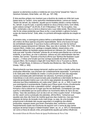 Reverendo Gilson de Oliveira Pastor da Igreja Presbiteriana de Nova Vida 7
separar os elementos ocultos e moldá-los em nova forma" [Iossef ibn Tabul in
Gershom Scholem, Kiriat Sefer, vol. XIX, pp. 197-199].
E dois escritos antigos nos mostram que a doutrina da creatio ex nihilo tem suas
bases tanto no Tanach, como apócrifos intertestamentários. Lemos em Isaías:
"Assim diz Iahveh, teu redentor, aquele que te modelou desde o ventre materno.
Eu, Iahveh, é que fiz tudo, e sozinho estendi os céus e firmei a terra. Com efeito,
quem estava comigo?" (Is.44:24). E em II Macabeus 7:28: "Eu te suplico, meu
filho, contempla o céu e a terra e observa tudo o que neles existe. Reconhece que
não foi de coisas existentes que Deus os fez, e que também o gênero humano
surgiu da mesma forma". Esta, aliás, é a primeira afirmação explícita da criação ex
nihilo.
A primeira vista, a cosmogonia judaica define a centralidade de Gênesis-Um no
ato criativo de Deus apenas enquanto espacialidade. Seria uma busca do lugar,
da centralidade espacial. O que leva muitos a afirmarem que não há nenhum
elemento espaço-temporal em Gênesis. Mas, isso não é verdade. Em 1740, Anton
Lazzaro Moro, cristão novo, geólogo e exegeta italiano, desenvolveu uma
sofisticada defesa da hipótese espaço-temporal em Gênesis Um. Dizia ele que
tudo que está "envolto e fechado" precisa de um tempo para libertar-se e tornar-se
evidente, e que Deus, ao criar a natureza, colocou-se com administrador das leis
criadas. Daí conclui: "Quando a Escritura afirma que 'Spiritus Dei ferebatur super
aquas (...)' indica uma função que traz consigo sucessão de tempo" [Anton
Lazzaro Moro, De Crostacei e degli altri Corpi Marini che si Truovano su Monti,
1740, in Paolo Rossi, A Ciência e a Filosofia dos Modernos, São Paulo, Editora
Unesp, 1992, p. 345].
Desenvolvendo sua tese espaço-temporal, explica que toda a criação sofreu duas
produções diferentes, que precisam ser cuidadosamente separadas: "a primeira é
a do nada pela mão imediata do criador; a outra provém do seio das segundas
causas acionadas pelo administrador da natureza. A primeira produção é
instantânea e é ato divino proporcionado pela onipotência e eternidade de Deus; a
segunda [produção] implica que o ato divino seja adaptado às exigências da
natureza que Deus estabeleceu em cada coisa" [Idem, op. cit., p. 345]. A partir daí
sua cosmogonia é surpreendente. Explica que é Deus quem moveu circularmente
"a celeste matéria de todo o planetário vórtice", obrigando essa matéria que
formaria o Sol a colocar-se no lugar que lhe era destinado. Constatando que seja
qual for a velocidade que se queira atribuir ao movimento diário do Sol e de seu
vórtice, "isso não aconteceu num só dia e em só vinte e quatro horas". A formação
do Sol, assim como a produção dos planetas, afirma Moro, "comprova que
aqueles seis dias não foram de medida igual aos dias modernos, mas que foram
espaços de tempo de duração muito mais longa, ou seja, de uma duração
proporcional à atividade das causas segundas e à exigência dos efeitos
produzidos; espaços esses que foram chamados dias, conforme o costume
freqüentemente usado nas Escrituras de exprimir com o nome de dias certos
espaços de tempo longos e indeterminados" [Idem, op. cit., p. 347]. É interessante
ver como a física do século vinte, principalmente aquela que sofreu influências
 