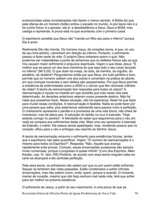 Reverendo Gilson de Oliveira Pastor da Igreja Presbiteriana de Nova Vida 70
evolucionistas estas considerações não fazem o menor sentido. A Bíblia diz que
pela ofensa de um homem (Adão) entrou o pecado no mundo. A pior lepra não é a
de cunho físico; é o pecado, isto é, a desobediência a Deus. Deus é BOM, mas
castiga e repreende. A prova está no que aconteceu com o primeiro casal.
O espiritismo acredita que Deus não "manda um filho seu para o inferno" porque
Ele é amor.
Realmente Ele não manda. Os homens maus, de corações duros, é que, no uso
de seu livre-arbítrio, caminham em direção ao inferno. Portanto, o sofrimento
passou a fazer parte da vida. O próprio Deus soberano assim o quis. Não
podemos ser materialistas a ponto de acharmos que os defeitos físicos são os que
nos causam maior sofrimento e prejuízos espirituais. Vejam o que disse Jesus: "É
melhor que se perca um dos teus membros do que seja todo o seu corpo lançado
no inferno" (Mt 5.29). O que dizer da inveja, do ódio, da mentira, do orgulho, do
adultério, da idolatria? Perguntemos então por que Deus, em tudo perfeito e bom,
permite que os homens odeiem uns aos outros e consintam na prática do aborto,
em que crianças inocentes e sem defesa são assassinadas. Por que Deus permite
a existência de enfermidades como a AIDS e o câncer que têm dizimado milhões
de vidas? A teoria da reencarnação tem respostas para todos os casos? A
reencarnação é injusta na medida em que acredita que tudo nesta vida está
determinado. As decisões anteriores selaram nosso presente destino. Não há
nada que possamos fazer. Nessa situação, não há esperança. Nada há que fazer
para mudar essas condições. A reencarnação é fatalista. Nada se pode fazer por
uma pessoa que sofre, pois estaríamos retardando seus passos rumo à perfeição.
O cristianismo apresenta o perdão e a promessa de uma vida futura, não cheia de
incertezas, mas de plena paz. A salvação do ladrão na cruz é exemplo. "Hoje
estarás comigo no paraíso". A felicidade de saber que seguiremos para o céu em
nada se compara aos sofrimentos desta vida. Mais uma vez apresento o exemplo
de Estevão, o mártir. Ele estava sendo apedrejado, mas, revelando possuir paz no
coração, olhou para o céu e entregou seu espírito ao Senhor Jesus.
A teoria da reencarnação empurra o sofrimento para existências futuras, tantas
que o espiritismo não sabe quantificar. Vejam: "O número de reencarnações é o
mesmo para todos os Espíritos?". Resposta: "Não. Aquele que avança
rapidamente evita provas. Contudo, essas encarnações sucessivas são sempre
muito numerosas, porque o progresso é quase infinito" (Livro dos Espíritos, Allan
Kardec, cap. IV, item 169).Portanto, de acordo com essa teoria ninguém sabe ao
certo se alcançará a tão sonhada perfeição.
Pela essa teoria, os sofredores não sabem por que ou por quem estão sofrendo.
Sequer se lembram das vidas passadas. Estão condenados a sofrer infindas
encarnações, mas não sabem como, onde, quem, porque e quando. O inocente,
manso de coração, mesmo que não faça nenhum mal nesta vida, terá que sofrer
para ser melhor na próxima existência.
O sofrimento de Jesus, a partir do seu nascimento, é uma prova de que as
 