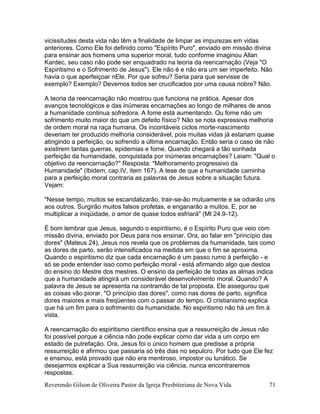Reverendo Gilson de Oliveira Pastor da Igreja Presbiteriana de Nova Vida 71
vicissitudes desta vida não têm a finalidade de limpar as impurezas em vidas
anteriores. Como Ele foi definido como "Espírito Puro", enviado em missão divina
para ensinar aos homens uma superior moral, tudo conforme imaginou Allan
Kardec, seu caso não pode ser enquadrado na teoria da reencarnação (Veja "O
Espiritismo e o Sofrimento de Jesus"). Ele não é e não era um ser imperfeito. Não
havia o que aperfeiçoar nEle. Por que sofreu? Seria para que servisse de
exemplo? Exemplo? Devemos todos ser crucificados por uma causa nobre? Não.
A teoria da reencarnação não mostrou que funciona na prática. Apesar dos
avanços tecnológicos e das inúmeras encarnações ao longo de milhares de anos
a humanidade continua sofredora. A fome está aumentando. Ou fome não um
sofrimento muito maior do que um defeito físico? Não se nota expressiva melhoria
de ordem moral na raça humana. Os incontáveis ciclos morte-nascimento
deveriam ter produzido melhoria considerável, pois muitas vidas já estariam quase
atingindo a perfeição, ou sofrendo a última encarnação. Então seria o caso de não
existirem tantas guerras, epidemias e fome. Quando chegará a tão sonhada
perfeição da humanidade, conquistada por inúmeras encarnações? Leiam: "Qual o
objetivo da reencarnação?" Resposta: "Melhoramento progressivo da
Humanidade" (Ibidem, cap.IV, item 167). A tese de que a humanidade caminha
para a perfeição moral contraria as palavras de Jesus sobre a situação futura.
Vejam:
"Nesse tempo, muitos se escandalizarão, trair-se-ão mutuamente e se odiarão uns
aos outros. Surgirão muitos falsos profetas, e enganarão a muitos. E, por se
multiplicar a iniqüidade, o amor de quase todos esfriará" (Mt 24.9-12).
É bom lembrar que Jesus, segundo o espiritismo, é o Espírito Puro que veio com
missão divina, enviado por Deus para nos ensinar. Ora, ao falar em "princípio das
dores" (Mateus 24), Jesus nos revela que os problemas da humanidade, tais como
as dores de parto, serão intensificados na medida em que o fim se aproxima.
Quando o espiritismo diz que cada encarnação é um passo rumo à perfeição - e
só se pode entender isso como perfeição moral - está afirmando algo que destoa
do ensino do Mestre dos mestres. O ensino da perfeição de todas as almas indica
que a humanidade atingirá um considerável desenvolvimento moral. Quando? A
palavra de Jesus se apresenta na contramão de tal proposta. Ele assegurou que
as coisas vão piorar. "O princípio das dores", como nas dores de parto, significa
dores maiores e mais freqüentes com o passar do tempo. O cristianismo explica
que há um fim para o sofrimento da humanidade. No espiritismo não há um fim à
vista.
A reencarnação do espiritismo científico ensina que a ressurreição de Jesus não
foi possível porque a ciência não pode explicar como dar vida a um corpo em
estado de putrefação. Ora, Jesus foi o único homem que predisse a própria
ressurreição e afirmou que passaria só três dias no sepulcro. Por tudo que Ele fez
e ensinou, está provado que não era mentiroso, impostor ou lunático. Se
desejarmos explicar a Sua ressurreição via ciência, nunca encontraremos
respostas.
 