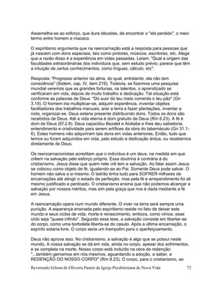 Reverendo Gilson de Oliveira Pastor da Igreja Presbiteriana de Nova Vida 72
Assemelha-se ao esforço, que dura décadas, de encontrar o "elo perdido", o meio
termo entre homem e macaco.
O espiritismo argumenta que na reencarnação está a resposta para pessoas que
já nascem com dons especiais, tais como pintores, músicos, escritores, etc. Alega
que a razão disso é a experiência em vidas passadas. Leiam: "Qual a origem das
faculdades extraordinárias dos indivíduos que, sem estudo prévio, parece que têm
a intuição de certos conhecimentos, como línguas, cálculo, etc".
Resposta: 'Progresso anterior da alma, do qual, entretanto, ela não tem
consciência" (Ibidem, cap. IV, item 219). Todavia, se fizermos uma pesquisa
mundial veremos que as grandes fortunas, os talentos, o aprendizado se
verificaram em vida, depois de muito trabalho e dedicação. Tal situação está
conforme as palavras de Deus: "Do suor do teu rosto comerás o teu pão" (Gn
3.19). O homem iria multiplicar-se, adquirir experiência, inventar objetos
facilitadores dos trabalhos manuais, arar a terra e fazer plantações, inventar a
roda, organizar-se. Deus estaria presente distribuindo dons. Todos os dons são
recebidos de Deus. Até a vida eterna é dom gratuito de Deus (Rm 6.23). A fé é
dom de Deus (Ef.2.8). Deus capacitou Bezalel e Aioliabe e lhes deu sabedoria,
entendimento e criatividade para serem artífices da obra do tabernáculo (Gn 31.1-
6). Estes homens não adquiriram tais dons em vidas anteriores. Então, tudo que
temos ou foram adquiridos em vida, pelo estudo e dedicação árdua, ou recebemos
diretamente de Deus.
Os reencarnacionistas acreditam que o indivíduo é um deus, na medida em que
crêem na salvação pelo esforço próprio. Essa doutrina é contrária à do
cristianismo. Jesus disse que quem nele crê tem a salvação. Ao falar assim Jesus
se colocou como objeto de fé, igualando-se ao Pai. Somente Deus pode salvar. O
homem não salva a si mesmo. O ladrão tinha tudo para SOFRER milhares de
encarnações até atingir o estado de perfeição, mas pela fé e arrependimento foi ali
mesmo justificado e perdoado. O cristianismo ensina que não podemos alcançar a
salvação por nossos méritos, mas sim pela graça que nos é dada mediante a fé
em Jesus.
A reencarnação opera num mundo diferente. O viver na terra será sempre uma
punição. A esperança ensinada pelo espiritismo reside no fato de deixar este
mundo e seus ciclos de vida, morte e renascimento, embora, como vimos, esse
ciclo seja "quase infinito". Segundo essa tese, a salvação consiste em libertar-se
do corpo, como uma borboleta liberta-se do casulo. Após a última encarnação, o
espírito estaria livre. O corpo seria um trampolim para o aperfeiçoamento.
Deus não aprova isso. No cristianismo, a salvação é algo que se possui neste
mundo. A nossa salvação se dá em vida, ainda no corpo, apesar dos sofrimentos,
e se completa na morte. Nosso corpo está incluído na obra de redenção:
"...também gememos em nós mesmos, aguardando a adoção, a saber, a
REDENÇÃO DO NOSSO CORPO" (Rm 8.23). O corpo, para o cristianismo, ao
 