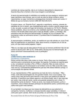 Reverendo Gilson de Oliveira Pastor da Igreja Presbiteriana de Nova Vida 73
contrário da crença espírita, não é um invólucro descartável e desprezível.
Quando Deus fez o homem o fez à sua imagem e semelhança.
A teoria da reencarnação é antibíblica na medida em que assegura, embora sem
base científica e sem provas, que no ciclo da vida há várias mortes e vários
nascimentos, ou seja, morremos e prosseguimos morrendo vezes sem conta. A
Bíblia diz que os homens morrem UMA SÓ VEZ (Hb 9.27).
O próprio Jesus, um "Espírito Puro", segundo o espiritismo, ensinou, através da
parábola do rico e Lázaro, que imediatamente após a morte o espírito segue para
o céu, se justo, ou para um lugar de tormentos, se injusto (Lc 16.19-31). Através
dessa parábola, Jesus nos ensinou uma realidade espiritual. Disse Ele que Lázaro
morreu e foi levado pelos anjos para o seio de Abraão. Lázaro, o mendigo, não
precisava mais de nenhuma reencarnação? O ladrão na cruz e Estevão não
precisaram voltar ao sofrimento terreno. O profeta Elias foi trasladado para o céu
(2 Rs 2.11).
A reencarnação é antibíblica, ainda, na medida em que não admite um Juízo Final.
Não há julgamentos no espiritismo. Mas Jesus ensinou a respeito de um dia de
juízo, em que todos serão julgados. Vejam:
"Mas eu vos digo que de toda palavra frívola que os homens proferirem hão de dar
conta no dia do juízo" (Mt 12.37). Onde está o dia de juízo na reencarnação, se
todos caminham inexoravelmente rumo à perfeição?
Parte XV
COMO NASCE UMA HERESIA IV
Sandalhaço e Dobradinha
Estive orando três dias e três noites no monte. Pedi a Deus que me mostrasse o
caminho para o avivamento de sua igreja. De repente, fui levado em espírito para
o céu. Lá estavam reunidos o Pai, o Filho e o Espírito. Não via rosto nenhum.
Eram três luzes que me ofuscavam e se fundiam numa só. Não ouvia três vozes,
mas uma só. Compreendia perfeitamente qual dos três estava falando comigo. A
comunicação era apenas mental.
A Luz, representando o Filho, aproximou-se mais de mim e me disse – “Meu
irmão, você está encarregado de uma grande missão. Ouvi a sua súplica. Vou
usá-lo como vaso de honra para reavivar o meu povo que padece por falta de
sacrifício. O sacrifício que ordeno agora é o do dízimo duplo, isto é, não mais dez
por cento, mas vinte por cento. Lance uma grande campanha com o título “A
dobradinha santa do dízimo”. Todos os anos, nos meses de fevereiro, junho e
novembro, meus irmãos deverão participar da dobradinha santa. Lembre-lhes que
colhe mais quem mais semeia”.
A Luz também me disse que nos meses da dobradinha os que aderirem à
campanha, homens, mulheres e crianças deverão calçar sandálias. A vitória é
certa para quem usá-las. Abrir-se-ão as portas; os caminhos ficarão mais largos,
 
