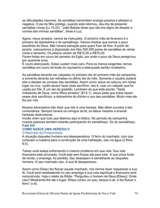 Reverendo Gilson de Oliveira Pastor da Igreja Presbiteriana de Nova Vida 74
as dificuldades menores. As sandálias transmitem energia positiva e afastam a
negativa. O pai do filho pródigo, quando este retornou, deu-lhe de presente
sandálias novas (Lc 15.22). “João Batista disse que não era digno de desatar a
correia das minhas sandálias”, disse a Luz.
Agora, meus amados, vamos às instruções. O próximo mês de fevereiro é o
primeiro da dobradinha e do sandalhaço. Vamos mostrar que somos o povo
escolhido de Deus. Não haverá salvação para quem ficar de fora. A partir de
janeiro, colocaremos à disposição dos fiéis 500.000 pares de sandálias de várias
cores e tamanho. Os preços variam de R$15,00 a R$70,00.
Foram feitas em couro de camelos do Egito, por onde o povo de Deus peregrinou
por quarenta anos.
É couro abençoado. Estas custam mais caro. Para os menos exigentes, temos
sandálias em couro de bode do riquíssimo e abençoado sertão nordestino.
As sandálias deverão ser calçadas no primeiro dia do primeiro mês da campanha,
e somente deverão ser retiradas no último dia do mês. Somente o usuário poderá
atar e desatar as correias das sandálias. Assim como Jesus se colocou em nosso
lugar na cruz, vocês devem fazer esse sacrifício, isto é, usar um calçado que foi
usado por Ele. É um ato de gratidão. Lembrem do que está escrito: “Sede
imitadores de Deus, como filhos amados” (Ef 5.1). Jesus pede que todos façam
esses dois sacrifícios: a dobradinha do dízimo e uso das sandálias. Muito mais ele
fez por nós.
Nossos adversários irão dizer que isto é uma heresia. Não dêem ouvidos a tais
comentários. Sempre haverá os inimigos da fé, os falsos mestres a ensinar
heresias destruidoras.
Vocês viram que tudo que falamos aqui é bíblico. No período da campanha,
nossos pastores também estarão participando do sandalhaço. Só do sandalhaço.
Patê XVI
COMO NASCE UMA HERESIA V
O Machado da Prosperidade
A situação daqueles homens era desesperadora. O ferro do machado, com que
cortavam a madeira para a construção de uma habitação, caiu na água (2 Reis
6.5).
Talvez você esteja enfrentando o mesmo problema em sua vida. Sua vida
financeira está arruinada. Você está sem forças até para lutar. A sua única fonte
de renda, o emprego, foi perdida. Seu desespero é semelhante ao daqueles
homens. O seu machado caiu. A sua fé desapareceu.
Assim como Eliseu fez flutuar aquele machado, nós iremos fazer reaparecer a sua
fé. Você será restabelecido no seu emprego e sua vida espiritual e financeira será
reconstruída. Veja o relato da Bíblia: “Perguntou o homem de Deus [Eliseu]: Onde
caiu? Mostrando-lhe ele o lugar, Eliseu cortou um pau, lançou-o ali, e fez flutuar o
ferro” (v.6).
 