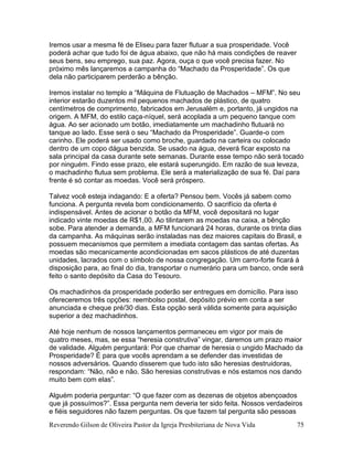 Reverendo Gilson de Oliveira Pastor da Igreja Presbiteriana de Nova Vida 75
Iremos usar a mesma fé de Eliseu para fazer flutuar a sua prosperidade. Você
poderá achar que tudo foi de água abaixo, que não há mais condições de reaver
seus bens, seu emprego, sua paz. Agora, ouça o que você precisa fazer. No
próximo mês lançaremos a campanha do “Machado da Prosperidade”. Os que
dela não participarem perderão a bênção.
Iremos instalar no templo a “Máquina de Flutuação de Machados – MFM”. No seu
interior estarão duzentos mil pequenos machados de plástico, de quatro
centímetros de comprimento, fabricados em Jerusalém e, portanto, já ungidos na
origem. A MFM, do estilo caça-níquel, será acoplada a um pequeno tanque com
água. Ao ser acionado um botão, imediatamente um machadinho flutuará no
tanque ao lado. Esse será o seu “Machado da Prosperidade”. Guarde-o com
carinho. Ele poderá ser usado como broche, guardado na carteira ou colocado
dentro de um copo dágua benzida. Se usado na água, deverá ficar exposto na
sala principal da casa durante sete semanas. Durante esse tempo não será tocado
por ninguém. Findo esse prazo, ele estará superungido. Em razão de sua leveza,
o machadinho flutua sem problema. Ele será a materialização de sua fé. Daí para
frente é só contar as moedas. Você será próspero.
Talvez você esteja indagando: E a oferta? Pensou bem. Vocês já sabem como
funciona. A pergunta revela bom condicionamento. O sacrifício da oferta é
indispensável. Antes de acionar o botão da MFM, você depositará no lugar
indicado vinte moedas de R$1,00. Ao tilintarem as moedas na caixa, a bênção
sobe. Para atender a demanda, a MFM funcionará 24 horas, durante os trinta dias
da campanha. As máquinas serão instaladas nas dez maiores capitais do Brasil, e
possuem mecanismos que permitem a imediata contagem das santas ofertas. As
moedas são mecanicamente acondicionadas em sacos plásticos de até duzentas
unidades, lacrados com o símbolo de nossa congregação. Um carro-forte ficará à
disposição para, ao final do dia, transportar o numerário para um banco, onde será
feito o santo depósito da Casa do Tesouro.
Os machadinhos da prosperidade poderão ser entregues em domicílio. Para isso
ofereceremos três opções: reembolso postal, depósito prévio em conta a ser
anunciada e cheque pré/30 dias. Esta opção será válida somente para aquisição
superior a dez machadinhos.
Até hoje nenhum de nossos lançamentos permaneceu em vigor por mais de
quatro meses, mas, se essa “heresia construtiva” vingar, daremos um prazo maior
de validade. Alguém perguntará: Por que chamar de heresia o ungido Machado da
Prosperidade? É para que vocês aprendam a se defender das investidas de
nossos adversários. Quando disserem que tudo isto são heresias destruidoras,
respondam: “Não, não e não. São heresias construtivas e nós estamos nos dando
muito bem com elas”.
Alguém poderia perguntar: “O que fazer com as dezenas de objetos abençoados
que já possuímos?”. Essa pergunta nem deveria ter sido feita. Nossos verdadeiros
e fiéis seguidores não fazem perguntas. Os que fazem tal pergunta são pessoas
 
