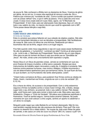 Reverendo Gilson de Oliveira Pastor da Igreja Presbiteriana de Nova Vida 76
de pouca fé. Não conhecem a Bíblia nem os desígnios de Deus. Vivemos de glória
em glória, de luz em luz. A nossa vida espiritual se renova a cada dia. Diz a
Palavra que vivemos em “novidade de vida”. Como é então que querem continuar
com as coisas velhas? Ora, o que é velho já passou. Viva a cada dia uma nova
unção. E essa nova unção está em suas mãos, agora, via “O Machado da
Prosperidade”. E tem mais: para ser abençoado mais depressa, faço um voto de
todo o seu salário do mês, no mesmo dia em que você for agraciado com o MP.
Tome posse dessa bênção e seja feliz.
Parte XVII
COMO NASCE UMA HERESIA VI
O Cinto da Verdade
Este é o produto que estava faltando em sua coleção de objetos ungidos. São eles
que nos transmitem bênçãos e com as bênçãos a prosperidade. São facilitadores
de nossa fé. São como os trilhos de uma ferrovia. Deslizando por eles a
locomotiva não sai da linha, segue rumo a um lugar seguro.
Fico feliz quando visito meus seguidores e vejo em suas casas esses facilitadores.
No alto da geladeira, o “jumentinho”. Lembram-se dele? Continua ali abençoando
o lar. Junto a ele, o “Machado da Prosperidade” flutua dentro de um copo dágua.
Olho para os pés do homem de Deus e vejo que ainda usa as “Sandálias de
Jesus”. No rosto, ainda curte uma barbicha bem aparada e ungida.
Nosso Deus é um Deus de grandes coisas. Jamais se contentaria em que seu
povo ficasse de braços cruzados, a olhar para o passado. Deseja que seus
instrumentos de trabalho sejam renovados a cada dia. A batalha é constante. Não
lutamos contra pessoas humanas, mas contra o Maligno. A Bíblia recomenda o
uso de determinados apetrechos para que tenhamos vitória. Os que ficam de fora,
os que duvidam, os murmuradores não serão abençoados. Leiam:
“Vistam toda a armadura de Deus, para poderem ficar firmes contra as ciladas do
Diabo. Assim, mantenham-se firmes, cingindo-se com o cinto da verdade” (Ef.
6.10,14).
Eis a chave da vitória, do sucesso e da prosperidade. Com o cinto estaremos
seguros e firmes na batalha contra o nosso maior inimigo. Ele, o Diabo, deseja
sugar todo o seu dinheiro, se possível, todo o seu salário mensal. Pelo desejo
dele, você ficaria sem nada para comer e daria tudo a ele. Mas estou aqui para
fortalecê-lo. Chegou o “Cinto da Verdade”. Dê adeus aos problemas espirituais e
financeiros. Você se sentirá seguro. Vamos todos amarrar Satanás. No exato
momento em que você colocar o cinto ungido, sentirá um aperto no abdômen e
um alívio no coração.
Ninguém pode negar que João Batista foi um homem abençoado. Não foi rico,
mas também naquele tempo ele não precisava de dinheiro. Para quê? Ele vivia
mesmo no deserto! Eis o relato bíblico: “As roupas de João eram feitas de pelos
de camelo, e ele usava um cinto de couro na cintura” (Mt 3.4). Usava o quê? Um
 