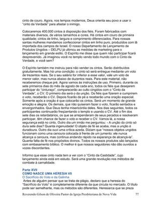 Reverendo Gilson de Oliveira Pastor da Igreja Presbiteriana de Nova Vida 77
cinto de couro. Agora, nos tempos modernos, Deus orienta seu povo a usar o
“cinto da Verdade” para afastar o inimigo.
Colocaremos 400.000 cintos à disposição dos fiéis. Foram fabricados com
materiais diversos, de vários tamanhos e cores. Há cintos em couro de primeira
qualidade; cintos de linho, largura e comprimento diferenciados. Para nossas
santas mulheres mandamos confeccionar cintos em linho puro, produzidos com lã
importada dos campos de Israel. O nosso Departamento de Lançamento de
Produtos Ungidos – DELPU já ultimou as medidas de marketing para o
lançamento em grande estilo. O Espírito me disse que quem não participar ficará
desprevenido. Já imaginou você no templo vendo todo mundo com o Cinto da
Verdade, e você sem?
O Espírito também me instruiu para não vender os cintos. Serão distribuídos
gratuitamente. Mas há uma condição: o cinto só será entregue mediante um voto
de trezentos reais. Se o seu salário for inferior a esse valor, vale um voto de
menor valor, mas nunca abaixo de duzentos reais. Para este material, não
receberemos cheque pré. Agora vamos às instruções de uso. Primeiro, durante os
sete primeiros dias do mês de agosto de cada ano, todos os fiéis que desejarem
participar do “cinturaço”, comparecerão ao culto cingidos com o “Cinto da
Verdade”, o CV. O primeiro dia será o da unção. Os fiéis que fizerem e cumprirem
o voto, receberão o CV. Depois ficarão de pé e receberão uma oração especial.
Somente após a oração é que colocarão os cintos. Será um momento de grande
emoção e alegria. Os demais, que não quiseram fazer o voto, ficarão sentados e
envergonhados. Que Deus tenha misericórdia deles. Nos dias seguintes, todos os
participantes continuarão freqüentando o templo e usando o CV. Até o fim dos
sete dias os retardatários, os que se arrependeram de seus pecados e resolveram
participar, têm chance de fazer o voto e receber o CV. Vamos lá, a nossa
segurança está no cinto. Outro dia um irmão me perguntou: - A unção do cinto só
dura sete dias? Quanta ingenuidade! O objeto de fé se acaba, mas a unção é
duradoura. Outro dia ouvi uma crítica azeda. Diziam que “nossos objetos ungidos
funcionam como uma cenoura colocada à frente de um jumento: ele nunca
alcança a cenoura, mas continua andando rápido na esperança de alcançá-la”.
Quanta falta de fé nos propósitos divinos. Todos os nossos produtos são lançados
com embasamento bíblico. O melhor é que nossos seguidores não dão ouvidos a
vozes discordantes.
Informo que esse cinto nada tem a ver com o “Cinto da Castidade”, cujo
lançamento ainda está em estudo. Será uma grande revolução nos métodos de
combate à carnalidade.
Parte XVII
COMO NASCE UMA HERESIA VII
O Sacrifício do Voto e da Galinha
Antes de alguém pensar que se trata de plágio, declaro que a heresia do
“Sacrifício do Voto” é completamente diferente da que circula no mercado. O título
pode ser semelhante, mas os métodos são diferentes. Heresiarca que se preza
 
