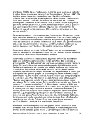 Reverendo Gilson de Oliveira Pastor da Igreja Presbiteriana de Nova Vida 79
orientação. A Bíblia diz que “o obedecer é melhor do que o sacrificar, e o atender
é melhor do que a gordura de carneiros”, conforme está em 1 Samuel 15.22”. “Diz
também, amado pastor das nossas almas, que “Sacrifício e oferta não
quiseste...holocausto e expiação pelos pecados não reclamaste...deleito-me em
fazer a sua vontade”, como está em Salmos 40, versos de 6 a 8”. “Entendo,
amado pastor – continuou a alma rebelde – que já somos salvos e abençoados
pela fé no Senhor Jesus Cristo, e, assim, constituídos filhos de Deus, e que nada
que façamos poderá aumentar a bênção adquirida pelo eficaz sacrifício do
Senhor, na cruz. Já somos propriedade dEle, pois fomos comprados com Seu
sangue redentor”.
De vez em quando encontramos esses corações renitentes. São pessoas que em
lugar de ficarem atentas ao que seus pastores dizem ficam decorando passagens
bíblicas ou lendo coisas indevidas na internete. Respondi-lhe que participar do
“Voto de Sacrifício” é um sinal de obediência a Deus. Trazer uma galinha colocá-la
aos pés do altar, como veremos a seguir, é também um ato de obediência. Ou
querem duvidar de mim? Será que não recebi o mandamento de Deus?
Ou será que não sou um ungido de Deus? Todo o meu ser e meus pertences
pessoais são ungidos; minha gravata, meias, lenços, camisas, pijamas, lençóis de
cama, óculos, caneta até a minha dentadura é ungida.
Retornemos às instruções. Nos dias trinta de junho e primeiro de dezembro de
cada ano, cada família comparecerá ao templo para fazer dois sacrifícios. O
primeiro será o “Voto do Sacrifício” , de valor igual a um salário mínimo vigente na
época. No mesmo dia os que querem ser abençoados depositarão aos pés do
Senhor uma galinha viva, de qualquer raça e idade, desde que sem defeito, em
bom aspecto, devidamente alimentada e vacinada. Se não houver galinha
disponível, que venham os frangos. A vacina é uma exigência legal. A família que
tiver apenas uma galinha, que põe um ovo diário para reforço alimentar, traga-a
assim mesmo. Quanto maior o sacrifício, maior a bênção. Este princípio vale para
o sacrifício do voto. Para não dizerem que esta heresia não é bíblica, ouçam:
“Quando alguma pessoa cometer ofensa, e pecar por ignorância nas coisas
sagradas do Senhor, então trará ao Senhor por oferta um carneiro sem defeito do
rebanho...”, como está em Levítico 5.15. São muitas as citações na Bíblia que
falam em sacrifício e oferta de animais. No momento estou exigindo uma galinha.
É o começo de uma longa caminhada. Amanhã, conforme as revelações que
receber, quem sabe surgirá a necessidade de um porco ou de um bode para o
sacrifício. Alguém poderá perguntar: por que os dois votos de sacrifício, o do
dinheiro e o da galinha? Aqui funciona o princípio da potencialização da bênção.
Uma bênção sobre outra potencializa os efeitos das duas. Duas bênçãos valem
mais do que uma bênção. Dois sacrifícios valem mais do que apenas um
sacrifício. Dito isto, desejo explicar a destinação das galinhas.
Mandamos construir uma granja com cem galpões para o sacrifício das aves
ofertadas, numa área de dez mil metros quadrados. A comercialização desses
animais é uma realidade que se impõe. O lucro correspondente será totalmente
 