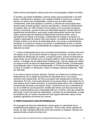 Reverendo Gilson de Oliveira Pastor da Igreja Presbiteriana de Nova Vida 8
dessa mesma cosmogonia, traduziu para uma nova linguagem antigos conceitos.
É verdade, que desde Aristóteles a ciência avaliou equivocadamente o conceito
tempo, considerando-o absoluto, sem relação imediata e causal com o espaço.
Pensou um tempo sem ambigüidades, achando que se fosse medido
corretamente, entre dois espaços ou eventos, o intervalo de mensuração seria
sempre igual. Durante séculos, inclusive para Newton, o tempo foi independente
do espaço. Mas, em 1905, Einstein tornou pública uma nova teoria de espaço,
tempo e movimento, que ele chamou de relatividade especial. Comprovada em
experiências de laboratório, essa teoria, aceita pela grande maioria dos físicos
atuais, levanta algumas hipóteses simplesmente impressionantes, como a
equivalência da massa e da energia, a elasticidade do espaço e do tempo e a
criação e destruição da matéria. Dez anos depois, na seqüência da teoria anterior,
Einstein publica a sua teoria da relatividade geral, com novas e surpreendentes
previsões: a curvatura do espaço e do tempo, a possibilidade de que o universo
seja finito, mas ilimitado e a possibilidade de o espaço e o tempo se esmagarem,
deixando de existir.
"(...) estas considerações levou-nos a conceber teoricamente o universo real como
um espaço curvo, de curvatura variável no espaço e no tempo, de acordo com a
densidade de distribuição da matéria, susceptível porém, quando considerada em
larga escala, de ser tomado como um espaço esférico. Esta concepção tem, pelo
menos, a vantagem de ser logicamente irrepreensível, e de ser aquela que melhor
se cinge ao ponto da teoria da relatividade geral". [Albert Einstein, Considerações
Cosmológicas sobre a Teoria da Relatividade, in O Princípio da Relatividade, H. A
Lorentz, A. Einstein, H. Minkowski, Lisboa, Fundação Calouste Gulbenkian, 1958,
pp. 239-240].
E ao criticar a teoria do tempo absoluto, Einstein vai mostrar que à medida que o
deslocamento de um objeto se aproxima da velocidade da luz, sua massa
aumenta mais rapidamente, de forma que gasta mais energia para aumentar sua
velocidade. Por isso, muito possivelmente nunca possa atingir a velocidade da luz,
pois deixaria de ter massa intrínseca. O importante dessa teoria é ter modificado a
compreensão de tempo e de espaço. Antes, considerava-se que a velocidade da
luz era a distância que ela percorre, dividida pelo tempo que leva para fazer isso.
Agora, compreendemos que a velocidade pode ser a mesma, mas não a distância
percorrida. A partir da teoria da relatividade, o conceito de simultaneidade, ou seja,
da existência de um mesmo momento em dois lugares diferentes, deixou de ter
qualquer significado em termos de universo.
O TEMPO ENQUANTO NÃO-DETERMINAÇÃO
Em linguagem da física da relatividade o tempo gasto é a velocidade da luz
multiplicada pela distância que a luz percorreu. Temos então várias medidas de
tempo, ou seja, medições diferentes entre dois eventos ou espaços. Gênesis nos
apresenta este conceito de tempo com
 