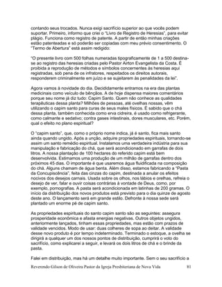 Reverendo Gilson de Oliveira Pastor da Igreja Presbiteriana de Nova Vida 81
contando seus trocados. Nunca exigi sacrifício superior ao que vocês podem
suportar. Primeiro, informo que criei o “Livro de Registro de Heresias”, para evitar
plágio. Funciona como registro de patente. A partir de então minhas criações
estão patenteadas e só poderão ser copiadas com meu prévio consentimento. O
“Termo de Abertura” está assim redigido:
“O presente livro com 500 folhas numeradas tipograficamente de 1 a 500 destina-
se ao registro das heresias criadas pelo Pastor Airton Evangelista da Costa. É
proibida a reprodução de métodos e símbolos concernentes às heresias aqui
registradas, sob pena de os infratores, respeitados os direitos autorais,
responderem criminalmente em juízo e se sujeitarem às penalidades da lei”.
Agora vamos à novidade do dia. Decididamente entramos na era das plantas
medicinais como veículo de bênçãos. A de hoje dispensa maiores comentários
porque seu nome já diz tudo: Capim Santo. Quem não conhece as qualidades
terapêuticas dessa planta? Milhões de pessoas, até ovelhas nossas, vêm
utilizando o capim santo para curas de seus males físicos. É sabido que o chá
dessa planta, também conhecida como erva cidreira, é usado como refrigerante,
como calmante e sedativo; contra gases intestinais, dores musculares, etc. Porém,
qual o efeito no plano espiritual?
O “capim santo”, que, como o próprio nome indica, já é santo, fica mais santo
ainda quando ungido. Após a unção, adquire propriedades espirituais, tornando-se
assim um santo remédio espiritual. Instalamos uma verdadeira indústria para sua
manipulação e fabricação do chá, que será acondicionado em garrafas de dois
litros. A nossa plantação de 100 hectares do referido capim está bem
desenvolvida. Estimamos uma produção de um milhão de garrafas dentro dos
próximos 45 dias. O importante é que usaremos água fluidificada na composição
do chá. Alguns chamam de água benta. Além disso, estamos fabricando a “Pasta
da Concupiscência”, feita das cinzas do capim, destinada a anular os efeitos
nocivos dos desejos carnais. Usada sobre os olhos, nos lábios e orelhas, refreia o
desejo de ver, falar e ouvir coisas contrárias à vontade de Deus, como, por
exemplo, pornografias. A pasta será acondicionada em latinhas de 200 gramas. O
início da distribuição dos novos produtos está previsto para o dia quinze de agosto
deste ano. O lançamento será em grande estilo. Defronte à nossa sede será
plantado um enorme pé de capim santo.
As propriedades espirituais do santo capim santo são as seguintes: assegura
prosperidade econômica e afasta energias negativas. Outros objetos ungidos,
anteriormente lançados, tinham essas propriedades, mas estão com prazos de
validade vencidos. Modo de usar: duas colheres de sopa ao deitar. A validade
desse novo produto é por tempo indeterminado. Terminado o estoque, a ovelha se
dirigirá a qualquer um dos nossos pontos de distribuição, cumprirá o voto do
sacrifício, como explicarei a seguir, e levará os dois litros de chá e o brinde da
pasta.
Falei em distribuição, mas há um detalhe muito importante. Sem o seu sacrifício a
 