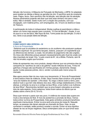 Reverendo Gilson de Oliveira Pastor da Igreja Presbiteriana de Nova Vida 82
bênção não funciona. A Máquina de Flutuação de Machados, a MFM, foi adaptada
para receber as ofertas e liberar as garrafas de chá. O sacrifício será de cinqüenta
reais. Pagou, levou. Sem sacrifício não há bênção, sem bênção não há salvação.
Nossos adversários poderão até dizer que todo esse dinheiro virá para o meu
bolso. Não é verdade. Gasto muito com a criação dos produtos, com sua
divulgação, com matéria-prima, com empregados, etc. O lucro se destina à Casa
do Tesouro.
A participação de todos é indispensável. Muitas ovelhas já assimilaram a idéia e
deram um nome mais popular para o produto: “O Chá da Bênção”. Gostei. A voz
do povo é a voz de Deus. Não fique de fora. Tome posse da sua bênção. O chá é
seu. Será a sua porção diária de bênção.
Parte XIX
COMO NASCE UMA HERESIA - IX
A Arca da Prosperidade
Sabemos que os amuletos do esoterismo ou do ocultismo não produzem qualquer
benefício espiritual. Os que tenho lançado, todavia, possuem um ingrediente que
os diferencia dos demais: a unção. Os amuletos do paganismo não são ungidos.
Os meus são diferentes porque passam necessariamente pelo ritual da unção com
óleo importado de Israel. Ora, “o justo viverá da fé”, diz a Bíblia. Portanto, sem fé
não há amuleto ungido que funcione.
Antes de apresentar meu novo produto, desejo informar que nos primeiros dias da
campanha do “sacrifício do voto e da galinha” recebi milhares de aves. Trinta mil
galinhas e frangos são sacrificados em minhas granjas, diariamente. Desejo
ajudar muitas pessoas pobres, isto é, vender o produto pelo menor preço do
mercado.
Mas agora preciso falar do meu mais novo lançamento: A “Arca da Prosperidade”.
A terra estava cheia de violência. Então, Deus mandou Noé construir uma grande
“arca de madeira de cipreste”, e lhe disse: “Eu trago o dilúvio sobre a terra, para
destruir tudo o que tem vida debaixo dos céus. Mas contigo estabelecerei a minha
aliança, e entrarás na arca tu e contigo os teus filhos, a tua mulher e as mulheres
de teus filhos”. Recomendou também que na arca fossem colocados os animais,
dois de cada espécie. Como sabemos, todos foram salvos do dilúvio que se
abateu sobre a terra (Gn 6,7,8 e 9).
Deus quer renovar o pacto com seu povo. A violência de nossos dias supera em
muito a dos tempos de Noé. É hora de aceitarmos a provisão de Deus. Vamos
todos entrar na Arca da Prosperidade. Este gesto simbólico produzirá benefícios
espirituais imensuráveis. Entrar na arca será uma prova de nossa fé. Naquele
tempo, as pessoas não deram atenção ao chamado de Deus. Hoje, os que
conhecem a verdade, estão prontos a aceitar o convite. Entrar na arca significa
afastar de vez as forças negativas. Deus contemplará cada um que tomar essa
decisão.
 