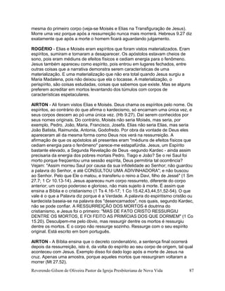 Reverendo Gilson de Oliveira Pastor da Igreja Presbiteriana de Nova Vida 87
mesma do primeiro corpo (veja-se Moisés e Elias na Transfiguração de Jesus).
Morre uma vez porque após a ressurreição nunca mais morrerá. Hebreus 9.27 diz
exatamente que após a morte o homem ficará aguardando julgamento.
ROGÉRIO - Elias e Moisés eram espíritos que foram vistos materializados. Eram
espíritos, sumiram e tornaram a desaparecer. Os apóstolos estavam cheios de
sono, pois eram médiuns de efeitos físicos e cediam energia para o fenômeno.
Jesus também apareceu como espírito, pois entrou em lugares fechados, entre
outras coisas que a narrativa demonstra serem características de uma
materialização. E uma materialização que não era total quando Jesus surgiu a
Maria Madalena, pois não deixou que ela o tocasse. A materialização, o
perispírito, são coisas estudadas, coisas que sabemos que existe. Mas se alguns
preferem acreditar em mortos levantando dos túmulos com corpos de
características espetaculares.
AIRTON - Ali foram vistos Elias e Moisés. Deus chama os espíritos pelo nome. Os
espíritos, ao contrário do que afirma o kardecismo, só encarnam uma única vez, e
seus corpos descem ao pó uma única vez. (Hb 9.27). Daí serem conhecidos por
seus nomes originais. Do contrário, Moisés não seria Moisés, mas seria, por
exemplo, Pedro, João, Maria, Francisco, Josefa. Elias não seria Elias, mas seria
João Batista, Raimunda, Antonia, Godofredo. Por obra da vontade de Deus eles
apareceram ali da mesma forma como Deus nos verá na ressurreição. A
afirmação de que os apóstolos ali presentes eram "médiuns de efeitos físicos que
cediam energia para o fenômeno" parece-me estapafúrdia. Jesus, um Espírito
bastante elevado, a Segunda Revelação de Deus -segundo Kardec - ainda assim
precisaria da energia dos pobres mortais Pedro, Tiago e João? Se o rei Saul foi
morto porque freqüentou uma sessão espírita, Deus permitiria tal ocorrência?
Vejam: "Assim morreu Saul por causa da sua infidelidade ao Senhor; não guardou
a palavra do Senhor, e até CONSULTOU UMA ADIVINHADORA"; e não buscou
ao Senhor. Pelo que Ele o matou, e transferiu o reino a Davi, filho de Jessé" (1 Sm
27.7; 1 Cr 10.13-14). Jesus apareceu num corpo ressurreto, diferente do corpo
anterior; um corpo poderoso e glorioso, não mais sujeito à morte. É assim que
ensina a Bíblia e o cristianismo (1 Ts 4.16-17; 1 Co 15.42,43,44,51,52-54). O que
vale é o que a Palavra diz porque é a Verdade. A palavra do espiritismo cristão ou
kardecista baseia-se na palavra dos "desencarnados", nos quais, segundo Kardec,
não se pode confiar. A RESSURREIÇÃO DOS MORTOS é doutrina do
cristianismo, e Jesus foi o primeiro: "MAS DE FATO CRISTO RESSURGIU
DENTRE OS MORTOS, E FOI FEITO AS PRIMÍCIAS DOS QUE DORMEM" (1 Co
15.20). Desculpem-me pelo óbvio, mas ressurgir dentre os mortos é ressurgiu
dentre os mortos. E o corpo não ressurge sozinho. Ressurge com o seu espírito
original. Está escrito em bom português.
AIRTON - A Bíblia ensina que o decreto condenatório, a sentença final ocorrerá
depois da ressurreição, isto é, da volta do espírito ao seu corpo de origem, tal qual
aconteceu com Jesus. Exemplo disso foi dado logo após a morte de Jesus na
cruz. Apenas uma amostra, porque aqueles mortos que ressurgiram voltaram a
morrer (Mt 27.52).
 