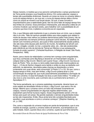 Reverendo Gilson de Oliveira Pastor da Igreja Presbiteriana de Nova Vida 9
Dessa maneira, à medida que a luz percorre verticalmente o campo gravitacional
da Terra perde energia e sua freqüência diminui. Em outras palavras, espaço e
tempo são quantidades dinâmicas. Quando um corpo se move no universo afeta a
curva do espaço-tempo e, por sua vez, a curva do espaço-tempo afeta a forma
como os corpos se movem e as forças atuam. Só que, e esse conceito é
importantíssimo para a relatividade geral, não há como falar de espaço-tempo fora
dos limites do universo. Essa premissa é interessante, pois descarta a idéia de um
universo imutável, que sempre existiu, para trabalhar com a possibilidade de um
universo que teve início, é plástico e encontra-se em expansão.
Ora, o que Gênesis está mostrando é que o universo teve um início, que a criação
não é um mito. "Não há nenhum paralelo bíblico aos mitos pagãos que relatam a
morte de deuses mais velhos (ou poderes demoníacos) pelos mais jovens; não se
acham presentes nos tempos primevos quaisquer outros deuses. As batalhas de
Iahveh com monstros primevos, aos quais é feita ocasionalmente alusão poética,
não são lutas entre deuses pelo domínio do mundo. As batalhas de Iahveh com
Raabe, o dragão, Leviatã, no mar, a serpente veloz, etc., não são esclarecidas
pela referência ao mito da derrota de Tiamat por Marduc e sua subsequente
tomada do poder supremo". [Yehezkel Kaufmann, A Religião de Israel, São Paulo,
Perspectiva, 1989].
Assim, para a teoria da relatividade o universo tem começo como singularidade,
que ficou conhecida como Big Bang e deverá ter um final também singular, o
colapso total ou Big Crunch. Mesmo sem querer forçar, o Big Crunch nos leva ao
texto de Pedro: "Ora, os céus e a terra estão reservados pela mesma palavra ao
fogo (...) O dia do Senhor chegará como ladrão e então os céus se desfarão com
estrondo, os elementos, devorados pelas chamas se dissolverão e a terra,
juntamente com suas obras, será consumida" (II Pedro 3.7 e 10). Só que, como o
espaço-tempo é finito, mas sem limites, o Big Crunch poderia levar a uma
concentração de energia tal, que muito possivelmente possibilitaria a formação de
um novo universo. E essa formulação nos leva a outro texto bíblico: "Vi então um
céu novo e uma nova terra, pois o primeiro céu e a primeira terra se foram (...)"
Apocalipse 21.1.
"De forma semelhante, se o universo explodisse novamente, deveria haver um
outro estado de densidade infinita no futuro, o Big Crunch, que seria o fim do
tempo. Mesmo que o universo como um todo não entrasse novamente em
colapso, haveria singularidades em algumas regiões determinadas, que
explodiriam para formar buracos negros. Essas singularidades seriam o fim do
tempo para quem ali caísse. Na grande explosão e demais singularidades todas
as leis são inoperantes. Então, Deus ainda teria tido completa liberdade para
escolher o que aconteceu e como o universo começou". [Stephen Hawking, op.
cit., p. 236].
Ora, como a expansão do universo implica em perda de temperatura, que é uma
medida de energia, quando o universo dobra de tamanho, sua temperatura cai
pela metade. Assim, quando Deus cria o universo, supõe-se que tinha tamanho
 