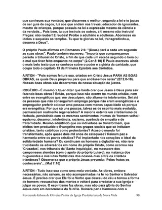 Reverendo Gilson de Oliveira Pastor da Igreja Presbiteriana de Nova Vida 90
que conheces sua vontade; que discernes o melhor, segundo a lei e te jactas
de ser guia de cegos, luz aos que andam nas trevas, educador de ignorantes,
mestre de crianças, porque possuis na lei a expressão mesma da ciência e
da verdade... Pois bem, tu que instruis os outros, a ti mesmo não instruis!
Pregas: não roubar! E roubas! Proíbe o adultério e adulteras. Aborreces os
ídolos e saqueias os templos. Tu que te glorias na lei, transgredindo-a,
desonra a Deus".
O próprio Paulo afirmou em Romanos 2:6: "(Deus) dará a cada um segundo
as suas obras". Paulo também escreveu: "Importa que compareçamos
perante o tribunal do Cristo, a fim de que cada um receba segundo o bem ou
o mal que tiver feito enquanto no corpo" (2.Cor.5:10) E Paulo escreveu ainda
o mais belo texto que se conhece sobre o poder e a glória da caridade, que
ocupa todo o capitulo 13 da Primeira Epistola aos Corintios.
AIRTON - "Pois somos feitura sua, criados em Cristo Jesus PARA AS BOAS
OBRAS, as quais Deus preparou para que andássemos nelas" (Ef 2.8-10).
Nossas boas obras são decorrentes da nossa situação de justos.
ROGÉRIO - É mesmo ? Quer dizer que basta crer que Jesus é Deus para sair
fazendo boas obras? Então, porque isso não ocorre no mundo cristão, nem
entre os evangélicos que, me desculpem, são altamente intolerantes. Sei até
de pessoas que não conseguiram emprego porque não eram evangélicos e o
empregador preferir colocar uma pessoa com menos capacidade só porque
era evangélica; Por que só uns poucos, talvez os de espírito mais evoluído,
permanecem realmente regenerados? A maioria ostenta um cristianismo de
fachada, persistindo com os mesmos sentimentos íntimos de 'homem velho':
egoísmo, desamor, intolerância, racismo, ausência de empatia e de
fraternidade. Mesmo admitindo que os indivíduos se transformem, que
efeitos tem produzido o Evangelho nos grupos sociais que se intitulam
cristãos, tanto católicos como protestantes? Acaso o mundo foi
transformado, após quase dois mil anos de catequese? Reinam paz e
harmonia entre os povos cristãos? Foi implantado nos corações o ideal da
solidariedade humana? Ou continuam os homens a digladiar-se, não raro
trucidando os adversários em nome do próprio Cristo, como ocorreu nas
'Cruzadas', nos tribunais da 'Santa Inquisição', no massacre dos
camponeses alemães (com o apoio do próprio Lutero), na matança dos
huguenotes e nas lutas fratricidas dos nossos dias entre os cristãos
irlandeses? Observe-se que o próprio Jesus preveniu: 'Pelos frutos os
conhecereis'... (Mat 7:16)
AIRTON - Tudo isso soa como uma meia verdade. As obras, embora
necessárias, não salvam, se não acompanhadas na fé no Senhor e Salvador
Jesus. É preciso crer que Ele foi o Verbo que desceu do céu e tomou a forma
de homem; ressuscitou dos mortos e voltará para arrebatar a sua Igreja e
julgar os povos. O espiritismo faz obras, mas não para glória do Senhor
Jesus nem em decorrência da fé nEle. Reinará paz e harmonia com o
 