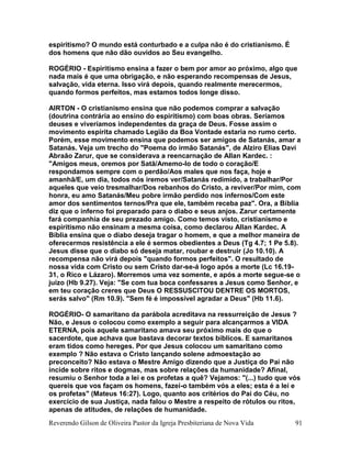 Reverendo Gilson de Oliveira Pastor da Igreja Presbiteriana de Nova Vida 91
espiritismo? O mundo está conturbado e a culpa não é do cristianismo. É
dos homens que não dão ouvidos ao Seu evangelho.
ROGÉRIO - Espiritismo ensina a fazer o bem por amor ao próximo, algo que
nada mais é que uma obrigação, e não esperando recompensas de Jesus,
salvação, vida eterna. Isso virá depois, quando realmente merecermos,
quando formos perfeitos, mas estamos todos longe disso.
AIRTON - O cristianismo ensina que não podemos comprar a salvação
(doutrina contrária ao ensino do espiritismo) com boas obras. Seríamos
deuses e viveríamos independentes da graça de Deus. Fosse assim o
movimento espírita chamado Legião da Boa Vontade estaria no rumo certo.
Porém, esse movimento ensina que podemos ser amigos de Satanás, amar a
Satanás. Veja um trecho do "Poema do irmão Satanás", de Alziro Elias Davi
Abraão Zarur, que se considerava a reencarnação de Allan Kardec. :
"Amigos meus, oremos por Satã/Amemo-lo de todo o coração/E
respondamos sempre com o perdão/Aos males que nos faça, hoje e
amanhã/E, um dia, todos nós iremos ver/Satanás redimido, a trabalhar/Por
aqueles que veio tresmalhar/Dos rebanhos do Cristo, a reviver/Por mim, com
honra, eu amo Satanás/Meu pobre irmão perdido nos infernos/Com este
amor dos sentimentos ternos/Pra que ele, também receba paz". Ora, a Bíblia
diz que o inferno foi preparado para o diabo e seus anjos. Zarur certamente
fará companhia de seu prezado amigo. Como temos visto, cristianismo e
espiritismo não ensinam a mesma coisa, como declarou Allan Kardec. A
Bíblia ensina que o diabo deseja tragar o homem, e que a melhor maneira de
oferecermos resistência a ele é sermos obedientes a Deus (Tg 4.7; 1 Pe 5.8).
Jesus disse que o diabo só deseja matar, roubar e destruir (Jo 10.10). A
recompensa não virá depois "quando formos perfeitos". O resultado de
nossa vida com Cristo ou sem Cristo dar-se-á logo após a morte (Lc 16.19-
31, o Rico e Lázaro). Morremos uma vez somente, e após a morte segue-se o
juízo (Hb 9.27). Veja: "Se com tua boca confessares a Jesus como Senhor, e
em teu coração creres que Deus O RESSUSCITOU DENTRE OS MORTOS,
serás salvo" (Rm 10.9). "Sem fé é impossível agradar a Deus" (Hb 11.6).
ROGÉRIO- O samaritano da parábola acreditava na ressurreição de Jesus ?
Não, e Jesus o colocou como exemplo a seguir para alcançarmos a VIDA
ETERNA, pois aquele samaritano amava seu próximo mais do que o
sacerdote, que achava que bastava decorar textos bíblicos. E samaritanos
eram tidos como hereges. Por que Jesus colocou um samaritano como
exemplo ? Não estava o Cristo lançando solene admoestação ao
preconceito? Não estava o Mestre Amigo dizendo que a Justiça do Pai não
incide sobre ritos e dogmas, mas sobre relações da humanidade? Afinal,
resumiu o Senhor toda a lei e os profetas a quê? Vejamos: "(...) tudo que vós
quereis que vos façam os homens, fazei-o também vós a eles; esta é a lei e
os profetas" (Mateus 16:27). Logo, quanto aos critérios do Pai do Céu, no
exercício de sua Justiça, nada falou o Mestre a respeito de rótulos ou ritos,
apenas de atitudes, de relações de humanidade.
 