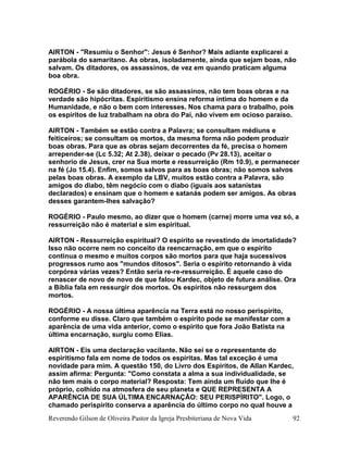 Reverendo Gilson de Oliveira Pastor da Igreja Presbiteriana de Nova Vida 92
AIRTON - "Resumiu o Senhor": Jesus é Senhor? Mais adiante explicarei a
parábola do samaritano. As obras, isoladamente, ainda que sejam boas, não
salvam. Os ditadores, os assassinos, de vez em quando praticam alguma
boa obra.
ROGÉRIO - Se são ditadores, se são assassinos, não tem boas obras e na
verdade são hipócritas. Espiritismo ensina reforma íntima do homem e da
Humanidade, e não o bem com interesses. Nos chama para o trabalho, pois
os espíritos de luz trabalham na obra do Pai, não vivem em ocioso paraíso.
AIRTON - Também se estão contra a Palavra; se consultam médiuns e
feiticeiros; se consultam os mortos, da mesma forma não podem produzir
boas obras. Para que as obras sejam decorrentes da fé, precisa o homem
arrepender-se (Lc 5.32; At 2.38), deixar o pecado (Pv 28.13), aceitar o
senhorio de Jesus, crer na Sua morte e ressurreição (Rm 10.9), e permanecer
na fé (Jo 15.4). Enfim, somos salvos para as boas obras; não somos salvos
pelas boas obras. A exemplo da LBV, muitos estão contra a Palavra, são
amigos do diabo, têm negócio com o diabo (iguais aos satanistas
declarados) e ensinam que o homem e satanás podem ser amigos. As obras
desses garantem-lhes salvação?
ROGÉRIO - Paulo mesmo, ao dizer que o homem (carne) morre uma vez só, a
ressurreição não é material e sim espiritual.
AIRTON - Ressurreição espiritual? O espírito se revestindo de imortalidade?
Isso não ocorre nem no conceito da reencarnação, em que o espírito
continua o mesmo e muitos corpos são mortos para que haja sucessivos
progressos rumo aos "mundos ditosos". Seria o espírito retornando à vida
corpórea várias vezes? Então seria re-re-ressurreição. É aquele caso do
renascer de novo de novo de que falou Kardec, objeto de futura análise. Ora
a Bíblia fala em ressurgir dos mortos. Os espíritos não ressurgem dos
mortos.
ROGÉRIO - A nossa última aparência na Terra está no nosso perispírito,
conforme eu disse. Claro que também o espírito pode se manifestar com a
aparência de uma vida anterior, como o espírito que fora João Batista na
última encarnação, surgiu como Elias.
AIRTON - Eis uma declaração vacilante. Não sei se o representante do
espiritismo fala em nome de todos os espíritas. Mas tal exceção é uma
novidade para mim. A questão 150, do Livro dos Espíritos, de Allan Kardec,
assim afirma: Pergunta: "Como constata a alma a sua individualidade, se
não tem mais o corpo material? Resposta: Tem ainda um fluído que lhe é
próprio, colhido na atmosfera de seu planeta e QUE REPRESENTA A
APARÊNCIA DE SUA ÚLTIMA ENCARNAÇÃO: SEU PERISPÍRITO". Logo, o
chamado perispírito conserva a aparência do último corpo no qual houve a
 