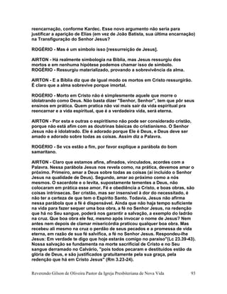 Reverendo Gilson de Oliveira Pastor da Igreja Presbiteriana de Nova Vida 93
reencarnação, conforme Kardec. Esse novo argumento não seria para
justificar a aparição de Elias (em vez de João Batista, sua última encarnação)
na Transfiguração do Senhor Jesus?
ROGÉRIO - Mas é um símbolo isso [ressurreição de Jesus].
AIRTON - Há realmente simbologia na Bíblia, mas Jesus ressurgiu dos
mortos e em nenhuma hipótese podemos chamar isso de símbolo.
ROGÉRIO - Ressurgiu materializado, provando a sobrevivência da alma.
AIRTON - E a Bíblia diz que de igual modo os mortos em Cristo ressurgirão.
É claro que a alma sobrevive porque imortal.
ROGÉRIO - Morto em Cristo não é simplesmente aquele que morre o
idolatrando como Deus. Não basta dizer "Senhor, Senhor", tem que pôr seus
ensinos em prática. Quem pratica não vai mais sair da vida espiritual pra
reencarnar e a vida espiritual, que é a verdadeira vida, será eterna.
AIRTON - Por esta e outras o espiritismo não pode ser considerado cristão,
porque não está afim com as doutrinas básicas do cristianismo. O Senhor
Jesus não é idolatrado. Ele é adorado porque Ele é Deus, e Deus deve ser
amado e adorado sobre todas as coisas. Assim diz a Palavra.
ROGÉRIO - Se vcs estão a fim, por favor explique a parábola do bom
samaritano.
AIRTON - Claro que estamos afins, afinados, vinculados, acordes com a
Palavra. Nessa parábola Jesus nos revela como, na prática, devemos amar o
próximo. Primeiro, amar a Deus sobre todas as coisas (aí incluído o Senhor
Jesus na qualidade de Deus). Segundo, amar ao próximo como a nós
mesmos. O sacerdote e o levita, supostamente tementes a Deus, não
colocaram em prática esse amor. Fé e obediência a Cristo, e boas obras, são
coisas intrínsecas. Ser cristão, mas ser insensível à dor do necessitado, é
não ter a certeza de que tem o Espírito Santo. Todavia, Jesus não afirma
nessa parábola que a fé é dispensável. Ainda que não haja tempo suficiente
na vida para fazer sequer uma boa obra, a fé no Senhor Jesus, na redenção
que há no Seu sangue, poderá nos garantir a salvação, a exemplo do ladrão
na cruz. Que boa obra ele fez, mesmo após invocar o nome de Jesus? Nem
antes nem depois de clamar misericórdia praticou qualquer boa obra. Mas
recebeu ali mesmo na cruz o perdão de seus pecados e a promessa de vida
eterna, em razão de sua fé salvífica, a fé no Senhor Jesus. Respondeu-lhe
Jesus: Em verdade te digo que hoje estarás comigo no paraíso"(Lc 23.39-43).
Nossa salvação se fundamenta na morte sacrificial de Cristo e no Seu
sangue derramado no Calvário, "pois todos pecaram e destituídos estão da
glória de Deus, e são justificados gratuitamente pela sua graça, pela
redenção que há em Cristo Jesus" (Rm 3.23-24).
 