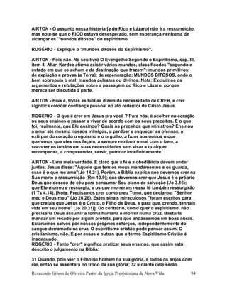 Reverendo Gilson de Oliveira Pastor da Igreja Presbiteriana de Nova Vida 94
AIRTON - O assunto nessa história [a do Rico e Lázaro] não é a ressurreição,
mas note-se que o RICO estava desesperado, sem esperança nenhuma de
alcançar os "mundos ditosos" do espiritismo.
ROGÉRIO - Explique o "mundos ditosos do Espiritismo".
AIRTON - Pois não. No seu livro O Evangelho Segundo o Espiritismo, cap. III,
item 4, Allan Kardec afirma existir vários mundos, classificados "segundo o
estado em que se acham e da destinação que trazem": mundos primitivos;
de expiação e provas (a Terra); de regeneração; MUNDOS DITOSOS, onde o
bem sobrepuja o mal; mundos celestes ou divinos. Nota: Excluímos os
argumentos e refutações sobre a passagem do Rico e Lázaro, porque
merece ser discutida à parte.
AIRTON - Pois é, todas as bíblias dizem da necessidade de CRER, e crer
significa colocar confiança pessoal no ato redentor de Cristo Jesus.
ROGÉRIO - O que é crer em Jesus pra você ? Para nós, é acolher no coração
os seus ensinos e passar a viver de acordo com os seus preceitos. E o que
foi, realmente, que Ele ensinou? Quais os preceitos que ministrou? Ensinou
a amar até mesmo nossos inimigos, a perdoar e esquecer as ofensas, a
extirpar do coração o egoísmo e o orgulho, a fazer aos outros o que
queremos que eles nos façam, a sempre retribuir o mal com o bem, a
socorrer os irmãos em suas necessidades sem visar a qualquer
recompensa, a compreender, servir, perdoar indefinidamente...
AIRTON - Uma meia verdade. É claro que a fé e a obediência devem andar
juntas. Jesus disse: "Aquele que tem os meus mandamentos e os guarda,
esse é o que me ama"(Jo 14.21). Porém, a Bíblia explica que devemos crer na
Sua morte e ressurreição (Rm 10.9); que devemos crer que Jesus é o próprio
Deus que desceu do céu para consumar Seu plano de salvação (Jo 3.16);
que Ele morreu e ressurgiu, e os que morreram nessa fé também ressurgirão
(1 Ts 4.14). [Nota: Precisamos crer como creu Tomé, que declarou: "Senhor
meu e Deus meu" (Jo 20.28). Estes sinais miraculosos "foram escritos para
que creiais que Jesus é o Cristo, o Filho de Deus. e para que, crendo, tenhais
vida em seu nome" (Jo 20.31)]. Do contrário, como quer o espiritismo, não
precisaria Deus assumir a forma humana e morrer numa cruz. Bastaria
mandar um recado por algum profeta, para que andássemos em boas obras.
Estaríamos salvos por nossos próprios esforços, independentemente do
sangue derramado na cruz. O espiritismo cristão pode pensar assim. O
cristianismo, não. É por essas e outras que o termo Espiritismo Cristão é
inadequado.
ROGÉRIO - Tanto "crer" significa praticar seus ensinos, que assim está
descrito o julgamento na Bíblia:
31 Quando, pois vier o Filho do homem na sua glória, e todos os anjos com
ele, então se assentará no trono da sua glória; 32 e diante dele serão
 