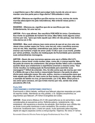Reverendo Gilson de Oliveira Pastor da Igreja Presbiteriana de Nova Vida 96
o espiritismo que o Rei voltará para julgar todo mundo de uma só vez e
mandar uma boa parte para o fogo eterno? Dificuldades à vista.
AIRTON - Ofereceu-se significa que Ele morreu na cruz, morreu de morte
morrida (desculpem-me pela redundância). Não entendi nesse ponto a
refutação.
ROGÉRIO - Ofereceu-se, significa que ele se sacrificou por nós.
Evidentemente, foi uma vez só.
AIRTON - Foi o que afirmei. Seu sacrifício POR NÓS foi único. Corretíssimo.
Sua morte na qualidade de homem foi única. Mas faltou mais alguma coisa:
morreu por nós, "para que todo aquele que nEle crê não pereça, mas tenha a
vida eterna (Jo 3.16).
ROGÉRIO - Mas você colocou isso como prova de que só se vive uma vez.
Jesus viveu muitas vezes (na Terra, uma vez só), mas o sacrifício ocorreu
uma só vez. Nós, espíritas, entendemos que Jesus veio ao mundo para
ensinar aos homens a lição do amor (João 13:34) e que a sua morte, predita
por vários profetas, resultou da inadequação da Humanidade para assimilar
suas extraordinárias mensagens.
AIRTON - Quem diz que morremos apenas uma vez é a Bíblia (Hb 9.27).
Quanto a Jesus haver vivido muitas vidas, como diz, é crença espírita. Não
faz parte do ensino do cristianismo. Daí porque Kardec faltou com a verdade
quando disse que cristianismo e espiritismo ensinam a mesma coisa. "Sua
morte resultou na inadequação da Humanidade para assimilar suas
mensagens"? Difícil de entender. Ora, foi dito acima que ele morreu por nós!
E a Bíblia diz que a Sua morte e ressurreição fizeram e faz parte do plano
divino para redenção nossa. Ele veio, sofreu, morreu e ressuscitou para que
todo aquele que nEle crê, bem como na Sua morte e ressurreição, seja salvo,
a exemplo do ladrão na cruz, já mencionado. (Jo 3.16). Mais: Deus prova o
seu amor para conosco, em que Cristo morreu por nós, sendo nós ainda
pecadores (Rm 5.8).
Parte XXII
CRISTIANISMO X ESPIRITISMO CRISTÃO II
Examinando o último debate, verifiquei que faltavam algumas respostas por parte
do espírita cristão. Atendendo ao meu pedido, o Sr. Rogério encaminhou os
argumentos que faltavam. (Pr Airton Evangelista da Costa)
AIRTON - Esse ensino (Mateus 25.31-46) assemelha-se ao do samaritano, cujas
considerações já expusemos acima. Referida palavra, isoladamente, não
estabelece, não equaciona a doutrina da salvação. Bom lembrar que a Bíblia não
se divide numa parte mentirosa e outra verdadeira. Ela constitui um todo
indivisível. Analisando bem, o texto em pauta, muito apreciado pelos espíritas,
depõe em alguns aspectos contra a crença espírita. Vejamos. No verso 31 temos:
 