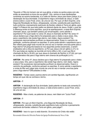 Reverendo Gilson de Oliveira Pastor da Igreja Presbiteriana de Nova Vida 97
"Quando o Filho do homem vier em sua glória, e todos os santos anjos com ele,
então se assentará no trono da sua glória". Ora, vemos aí duas declarações
contrárias ao ensino kardecista: a) a volta do Senhor Jesus para fazer justiça; b) a
declaração de Sua divindade. O espiritismo nega a divindade de Jesus, e nada
ensina sobre o Juízo Final, único, de uma só vez. Por que um Bom Espírito, uma
Segunda Revelação de Deus, ultrapassada, vencida, substituída pelo espiritismo
tudo conforme o pensamento esdrúxulo de Kardec voltaria à Terra em glória, para
julgar? A Palavra diz que todo joelho se dobrará diante de Jesus. Então, o que faz
a diferença entre os bons espíritos, que já se aperfeiçoaram, e esse Bom Espírito
chamado Jesus, que também passou por encarnações, como admite o
espiritismo? Por qual razão no verso 34 Jesus é chamado de Rei? No verso 41
Jesus declara que o fogo eterno foi preparado para o diabo e seus anjos. Ora,
para o espiritismo não existe fogo eterno, nem diabo. Agora existem? As
sucessivas reencarnações purificam os desencarnados. Esse é o caminho da
perfeição, conforme pensam os espíritas. E como pode admitir o espiritismo que o
Rei voltará para julgar todo mundo de uma só vez e mandar uma boa parte para o
fogo eterno? [A pergunta baseia-se nos seguintes pontos essenciais, a serem
analisados sob a ótica do espiritismo: a) Por que Jesus virá em glória (v.31); b)
Por que todas as nações se reunirão em torno dEle (v.32); c) por que Ele é
chamado de Rei (v.34,40); por que Jesus é chamado de Senhor (v.37,44); por que
os condenados irão para o fogo eterno sem chance de purificação (v.41)
AIRTON - No verso 41 Jesus declara que o fogo eterno foi preparado para o diabo
e seus anjos. Ora, para o espiritismo não existe fogo eterno, nem diabo. Agora
existem? As sucessivas reencarnações purificam os desencarnados. Esse é o
caminho da perfeição, conforme pensam os espíritas. E como admite o espiritismo
a vinda do Rei vem julgar todo mundo de uma só vez e mandar uma boa parte
para o fogo eterno? Dificuldades à vista.
ROGÉRIO - Tantas vezes usamos eterno em sentido figurado, significando um
tempo em que não se conhece o termo.
AIRTON - ?
AIRTON - A declaração de Sua divindade. [está patente no texto sob comento] O
espiritismo nega a divindade de Jesus, e nada ensina sobre o Juízo Final, único,
de uma só vez.
ROGÉRIO - Mas o texto, as palavras de Jesus, nem falam em "Juízo Final".
AIRTON - ?
AIRTON - Por que um Bom Espírito, uma Segunda Revelação de Deus,
ultrapassada, vencida, substituída pelo espiritismo tudo conforme o pensamento
esdrúxulo de Kardec voltaria à Terra em glória, para julgar?
ROGÉRIO - Isso é o que vc está dizendo. Os ensinos do Cristo não estão
 