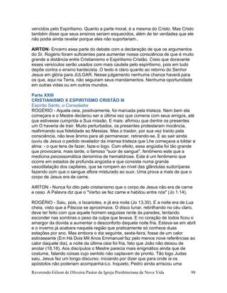Reverendo Gilson de Oliveira Pastor da Igreja Presbiteriana de Nova Vida 98
vencidos pelo Espiritismo. Quanto a parte moral, é a mesma do Cristo. Mas Cristo
também disse que seus ensinos seriam esquecidos, além de ter verdades que ele
não podia ainda revelar porque eles não suportariam..
AIRTON- Encerro essa parte do debate com a declaração de que os argumentos
do Sr. Rogério foram suficientes para aumentar nossa consciência de que é muito
grande a distância entre Cristianismo e Espiritismo Cristão. Creio que doravante
esses versículos serão usados com mais cautela pelo espiritismo, pois em tudo
depõe contra o ensino kardecista .O texto é claro quanto ao retorno do Senhor
Jesus em glória para JULGAR. Nesse julgamento nenhuma chance haverá para
os que, aqui na Terra, não seguiram seus mandamentos. Nenhuma oportunidade
em outras vidas ou em outros mundos.
Parte XXIII
CRISTIANISMO X ESPIRITISMO CRISTÃO III
Espírito Santo, o Consolador
ROGÉRIO - Aquela ceia, positivamente, foi marcada pela tristeza. Nem bem ela
começara e o Mestre declarou ser a última vez que comeria com seus amigos, até
que estivesse cumprida a Sua missão. E mais: afirmou que dentre os presentes
um O haveria de trair. Muito perturbados, os presentes protestaram inocência,
reafirmando sua fidelidade ao Messias. Mas o traidor, por sua vez traído pela
consciência, não teve ânimo para ali permanecer, retirando-se. E ao sair ainda
ouviu de Jesus o pedido revelador da imensa tristeza que Lhe começava a toldar a
alma: - o que tens de fazer, faze-o logo. Com efeito, essa angústia foi tão grande
que provocaria, mais tarde, o famoso "suor de sangue", fenômeno este que a
medicina psicossomática denomina de hematidrose. Este é um fenômeno que
ocorre em estados de profunda angústia e que consiste numa grande
vasodilatação dos capilares, que se rompem ao nível das glândulas sudoríparas
fazendo com que o sangue aflore misturado ao suor. Uma prova a mais de que o
corpo de Jesus era de carne.
AIRTON - Nunca foi dito pelo cristianismo que o corpo de Jesus não era de carne
e osso. A Palavra diz que o "Verbo se fez carne e habitou entre nós" (Jo 1.14).
ROGÉRIO - Saiu, pois, o Iscariotes, e já era noite (Jo 13,30). E a noite era de Lua
cheia, visto que a Páscoa se aproximava. O disco lunar, rebrilhando no céu claro,
deve ter feito com que aquele homem seguisse rente às paredes, tentando
esconder nas sombras o peso da culpa que levava. E no coração de todos ficou o
amargor da dúvida a aumentar o desconforto daquela noite fria. Estava-se em abril
e o inverno já acabara naquela região que praticamente só conhece duas
estações por ano. Mas embora o dia seguinte, sexta-feira, fosse de um calor
esbraseante (Em Há Dois Mil Anos Emmanuel faz pelo menos nove referências ao
calor daquele dia), a noite da última ceia foi fria, fato que João não deixou de
anotar (18,18). Aos discípulos o Mestre parecia mais enigmático ainda que de
costume, falando coisas cujo sentido não captavam de pronto. Tão logo Judas
saiu, Jesus fez um longo discurso, iniciando por dizer que para onde ia os
apóstolos não poderiam acompanhá-Lo. Inquieto, Pedro ainda arriscou uma
 