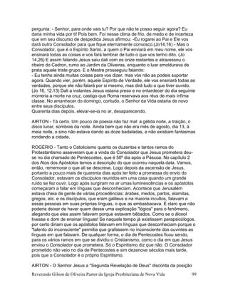 Reverendo Gilson de Oliveira Pastor da Igreja Presbiteriana de Nova Vida 99
pergunta: - Senhor, para onde vais tu? Por que não te posso seguir agora? Eu
daria minha vida por ti! Pois bem. Foi nesse clima de frio, de medo e de incerteza
que em seu discurso de despedida Jesus afirmou: -Eu rogarei ao Pai e Ele vos
dará outro Consolador para que fique eternamente convosco.(Jo14,16) - Mas o
Consolador, que é o Espírito Santo, a quem o Pai enviará em meu nome, ele vos
ensinará todas as coisas e vos fará lembrar de tudo o que vos tenho dito. (Jo
14,26) E assim falando Jesus saiu dali com os onze restantes e atravessou o
ribeiro do Cedron, rumo ao Jardim da Oliveiras, enquanto o luar emoldurava de
prata aquele triste grupo. E o Mestre prosseguiu falando:
- Eu tenho ainda muitas coisas para vos dizer, mas vós não as podeis suportar
agora. Quando vier, porém, aquele Espírito de Verdade, ele vos ensinará todas as
verdades, porque ele não falará por si mesmo, mas dirá tudo o que tiver ouvido.
(Jo 16, 12.13) Dali a instantes Jesus estaria preso e no entardecer do dia seguinte
morreria a morte na cruz, castigo que Roma reservava aos réus de mais ínfima
classe. No amanhecer do domingo, contudo, o Senhor da Vida estaria de novo
entre seus discípulos.
Quarenta dias depois, elevar-se-ia no ar, desaparecendo.
AIRTON - Tá certo. Um pouco de poesia não faz mal: a gélida noite, a traição, o
disco lunar, sombras da noite. Ainda bem que não era mês de agosto, dia 13, à
meia noite, o sino não estava dando as doze badaladas, e não existiam fantasmas
rondando a cidade.
ROGÉRIO - Tanto o Catolicismo quanto os duzentos e tantos ramos do
Protestantismo asseveram que a vinda do Consolador que Jesus prometera deu-
se no dia chamado de Pentecostes, que é 50º dia após a Páscoa. No capítulo 2
dos Atos dos Apóstolos temos a descrição do que ocorreu naquela data. Vamos,
então, rememorar o que ali se descreve. Logo depois da ascensão de Jesus,
portanto a pouco mais de quarenta dias após ter feito a promessa do envio do
Consolador, estavam os discípulos reunidos em uma casa quando um grande
ruído se fez ouvir. Logo após surgiram no ar umas luminescências e os apóstolos
começaram a falar em línguas que desconheciam. Acontece que Jerusalém
estava cheia de gente de várias procedências: árabes, medos, partos, elamitas,
gregos, etc. e os discípulos, que eram galileus e na maioria incultos, falavam a
essas pessoas em suas próprias línguas, o que as embasbacava. É claro que não
poderia deixar de haver quem desse uma explicação "lógica" para o fenômeno,
alegando que eles assim falavam porque estavam bêbados. Como se o álcool
tivesse o dom de ensinar línguas! Se naquele tempo já existissem parapsicólogos,
por certo diriam que os apóstolos falavam em línguas que desconheciam porque o
"talento do inconsciente" permitia que grafassem no inconsciente dos ouvintes as
línguas em que falavam. De qualquer forma, o dia de Pentecostes ficou sendo,
para os vários ramos em que se dividiu o Cristianismo, como o dia em que Jesus
enviou o Consolador que prometera. Só o Espiritismo diz que não. O Consolador
prometido não veio no dia de Pentecostes e sim dezenove séculos mais tarde,
pois que o Consolador é o próprio Espiritismo.
AIRTON - O Senhor Jesus a "Segunda Revelação de Deus" discorda da posição
 
